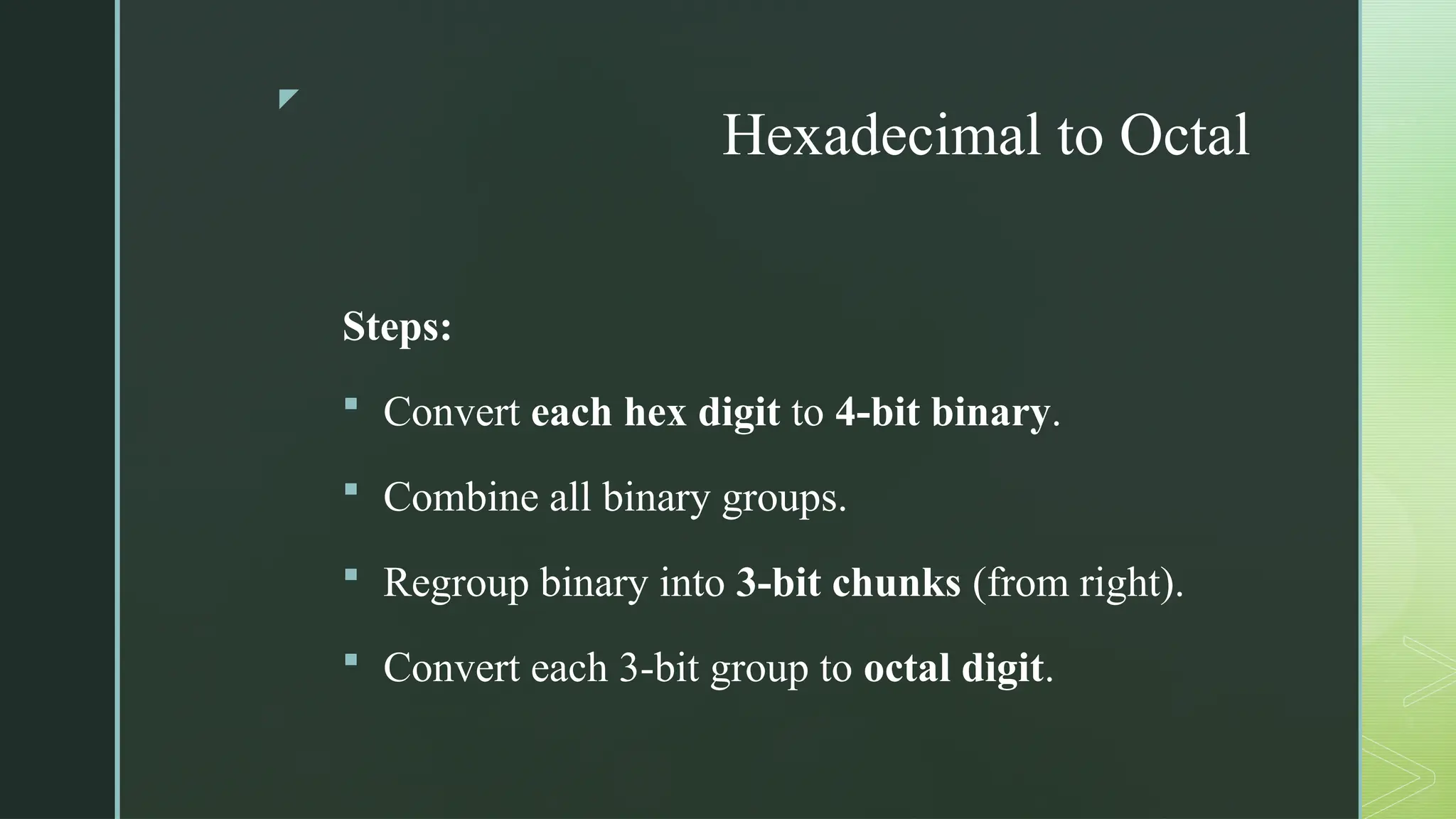 z
Hexadecimal to Octal
Steps:
 Convert each hex digit to 4-bit binary.
 Combine all binary groups.
 Regroup binary into 3-bit chunks (from right).
 Convert each 3-bit group to octal digit.
 