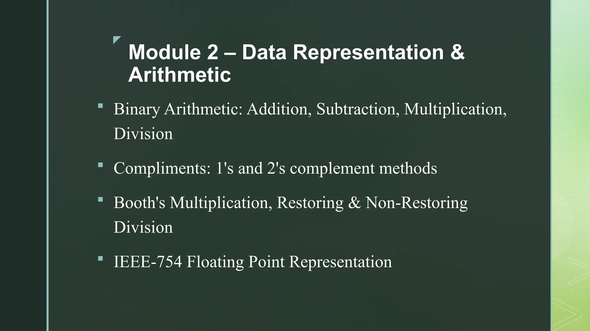 z
Module 2 – Data Representation &
Arithmetic
 Binary Arithmetic: Addition, Subtraction, Multiplication,
Division
 Compliments: 1's and 2's complement methods
 Booth's Multiplication, Restoring & Non-Restoring
Division
 IEEE-754 Floating Point Representation
 