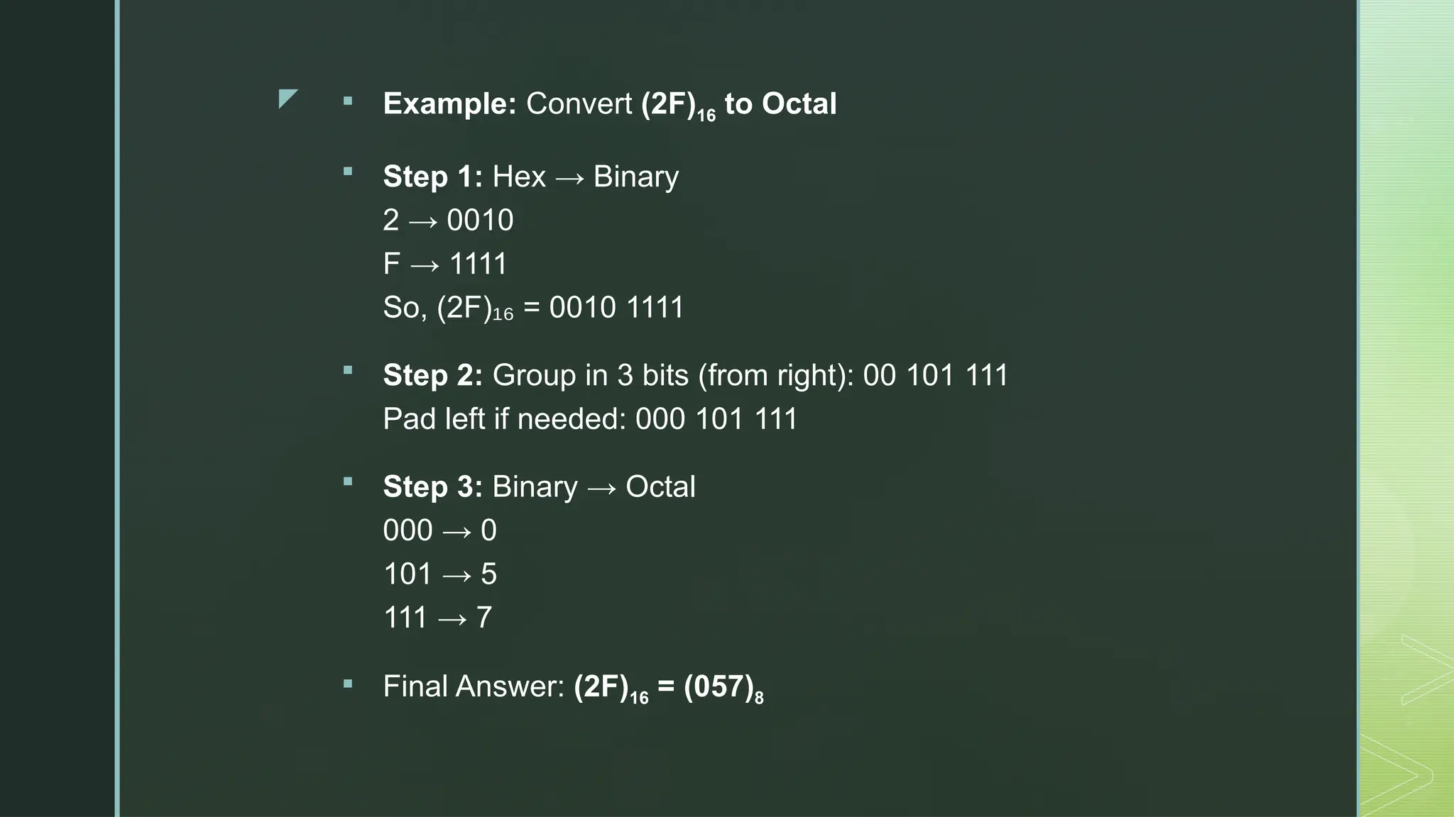 z  Example: Convert (2F)16 to Octal
 Step 1: Hex → Binary
2 → 0010
F → 1111
So, (2F) = 0010 1111
₁₆
 Step 2: Group in 3 bits (from right): 00 101 111
Pad left if needed: 000 101 111
 Step 3: Binary → Octal
000 → 0
101 → 5
111 → 7
 Final Answer: (2F)16 = (057)8
 