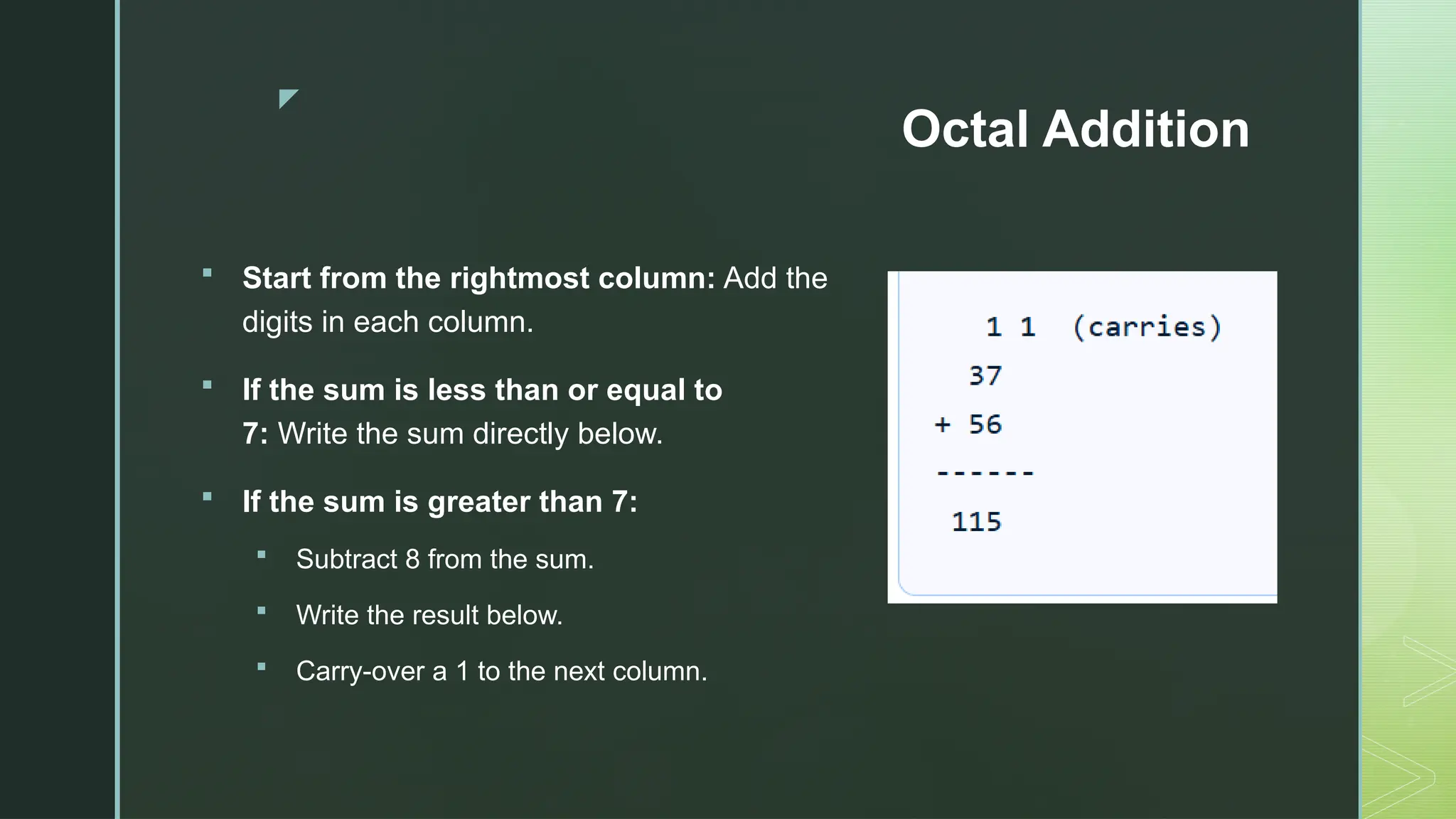 z
Octal Addition
 Start from the rightmost column: Add the
digits in each column.
 If the sum is less than or equal to
7: Write the sum directly below.
 If the sum is greater than 7:
 Subtract 8 from the sum.
 Write the result below.
 Carry-over a 1 to the next column.
 