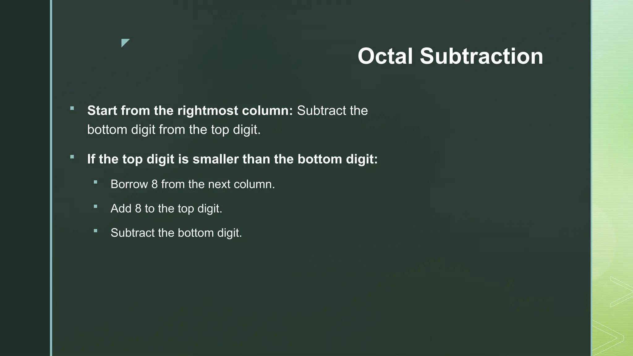 z
Octal Subtraction
 Start from the rightmost column: Subtract the
bottom digit from the top digit.
 If the top digit is smaller than the bottom digit:
 Borrow 8 from the next column.
 Add 8 to the top digit.
 Subtract the bottom digit.
 