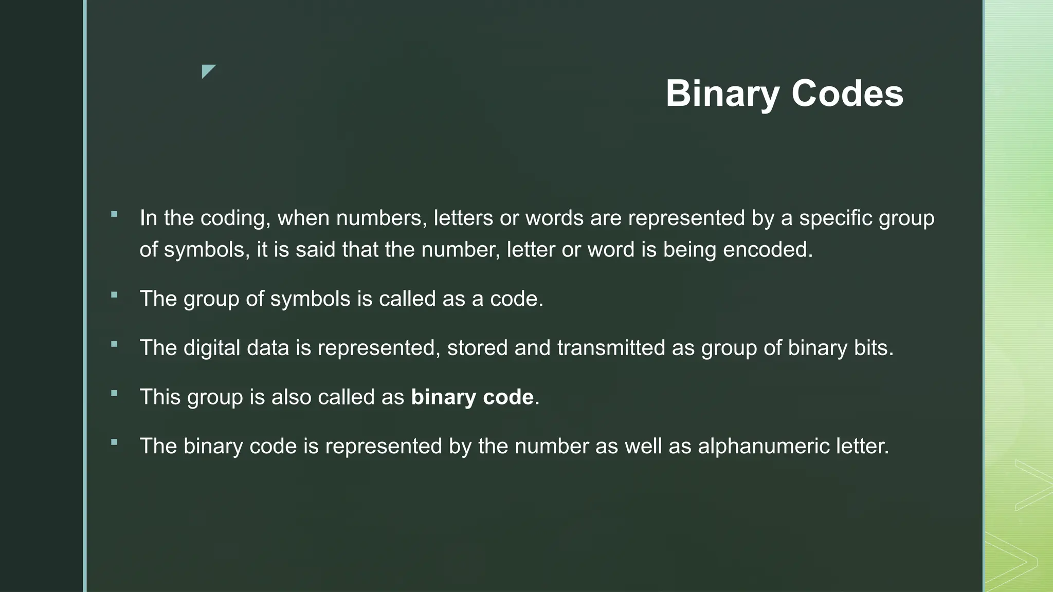 z
Binary Codes
 In the coding, when numbers, letters or words are represented by a specific group
of symbols, it is said that the number, letter or word is being encoded.
 The group of symbols is called as a code.
 The digital data is represented, stored and transmitted as group of binary bits.
 This group is also called as binary code.
 The binary code is represented by the number as well as alphanumeric letter.
 