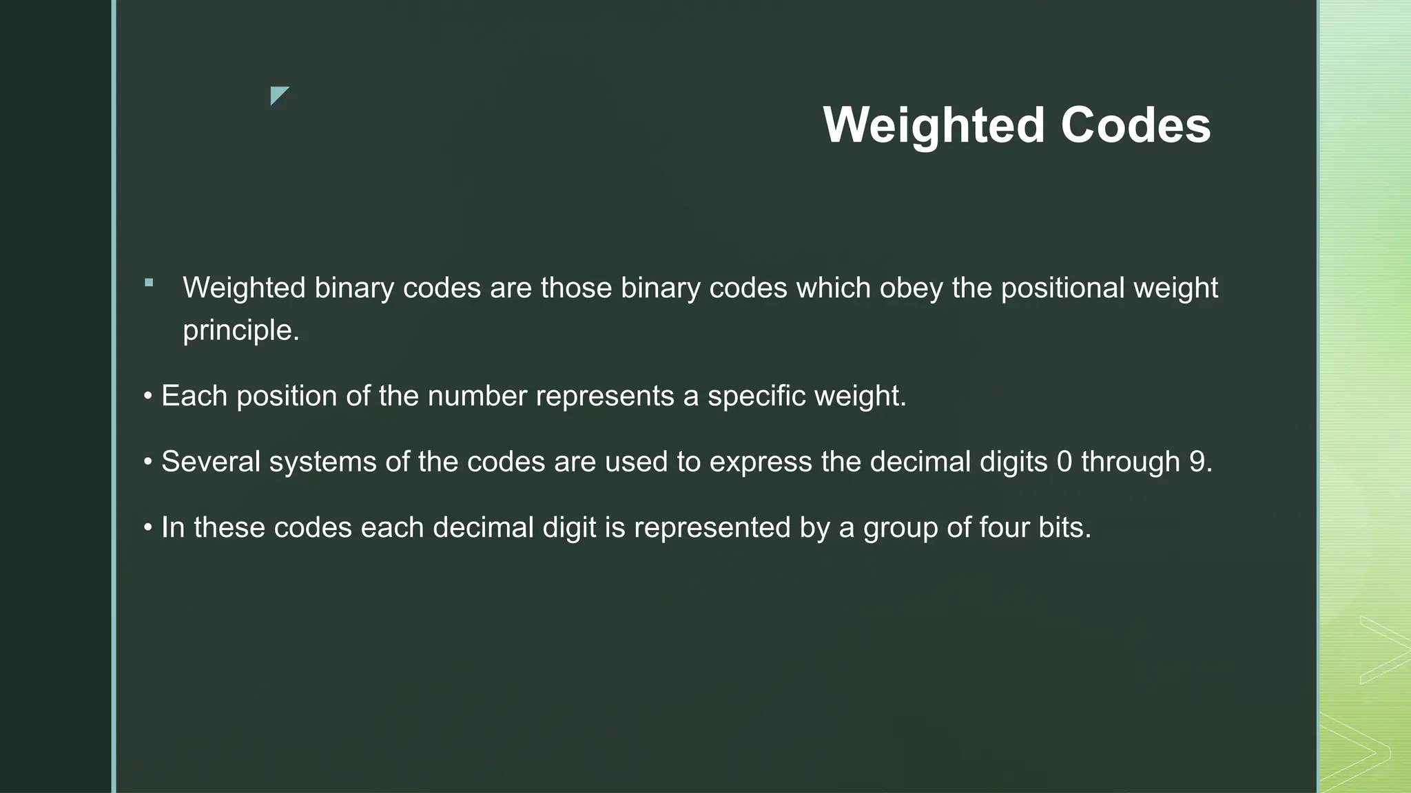 z
Weighted Codes
 Weighted binary codes are those binary codes which obey the positional weight
principle.
• Each position of the number represents a specific weight.
• Several systems of the codes are used to express the decimal digits 0 through 9.
• In these codes each decimal digit is represented by a group of four bits.
 