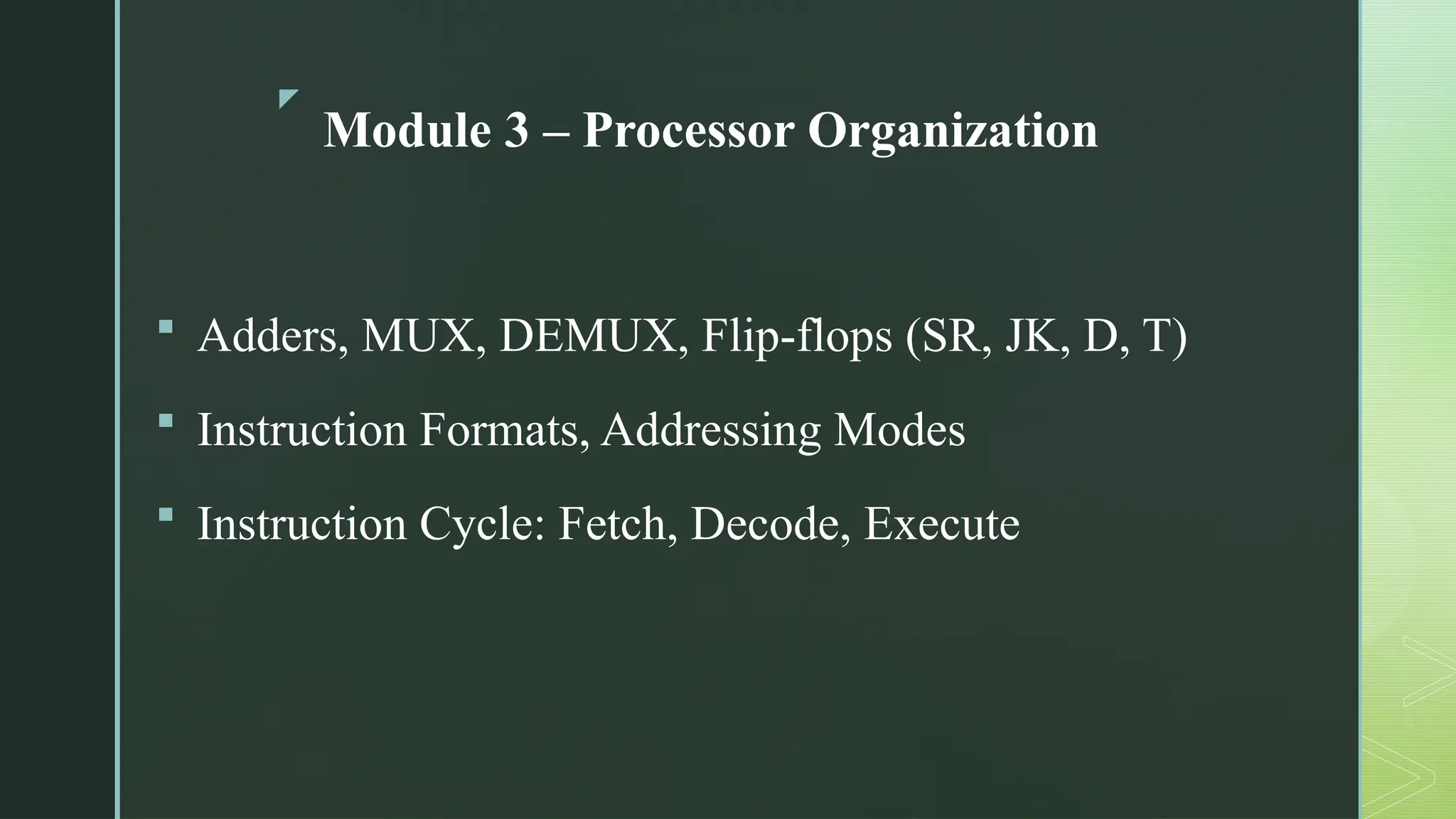 z
Module 3 – Processor Organization
 Adders, MUX, DEMUX, Flip-flops (SR, JK, D, T)
 Instruction Formats, Addressing Modes
 Instruction Cycle: Fetch, Decode, Execute
 