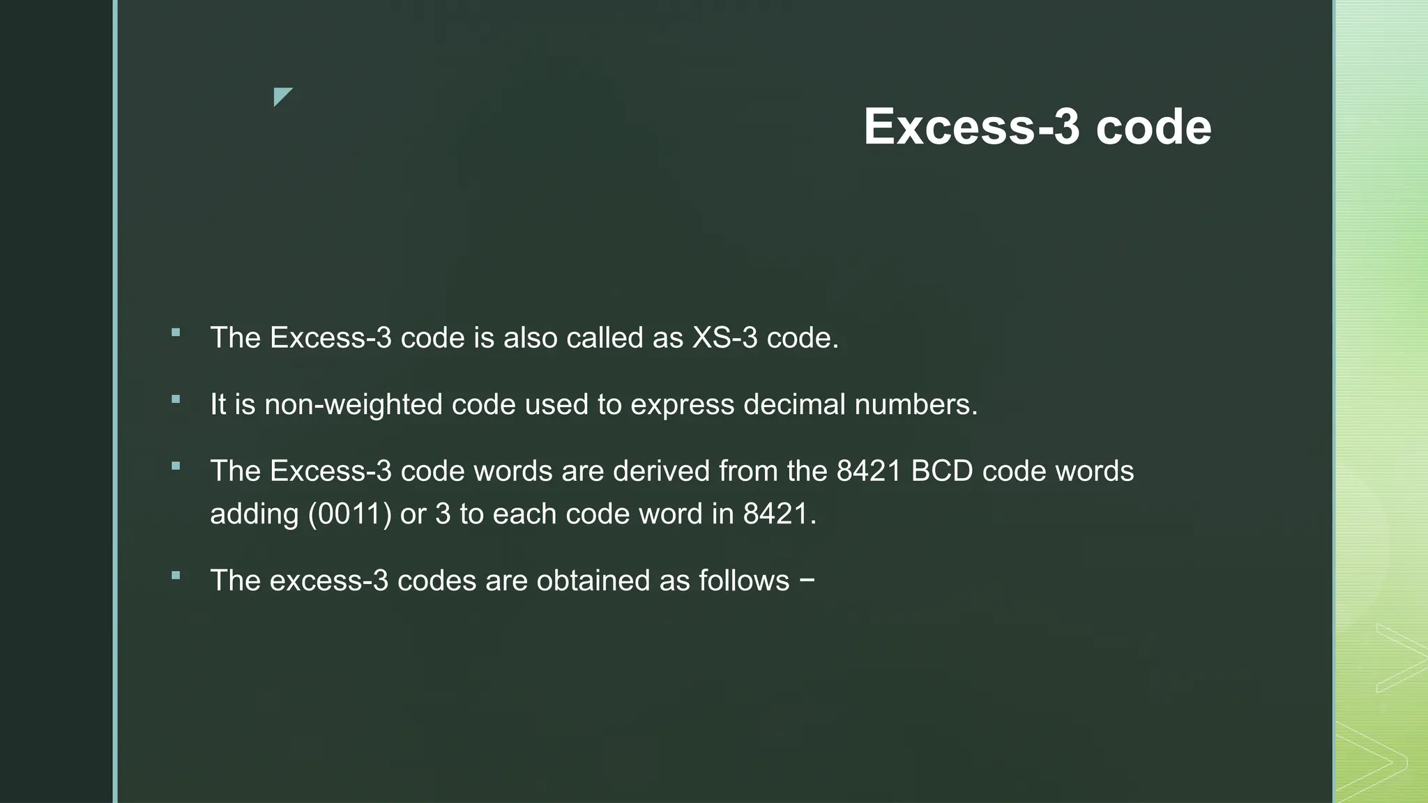 z
Excess-3 code
 The Excess-3 code is also called as XS-3 code.
 It is non-weighted code used to express decimal numbers.
 The Excess-3 code words are derived from the 8421 BCD code words
adding (0011) or 3 to each code word in 8421.
 The excess-3 codes are obtained as follows −
 