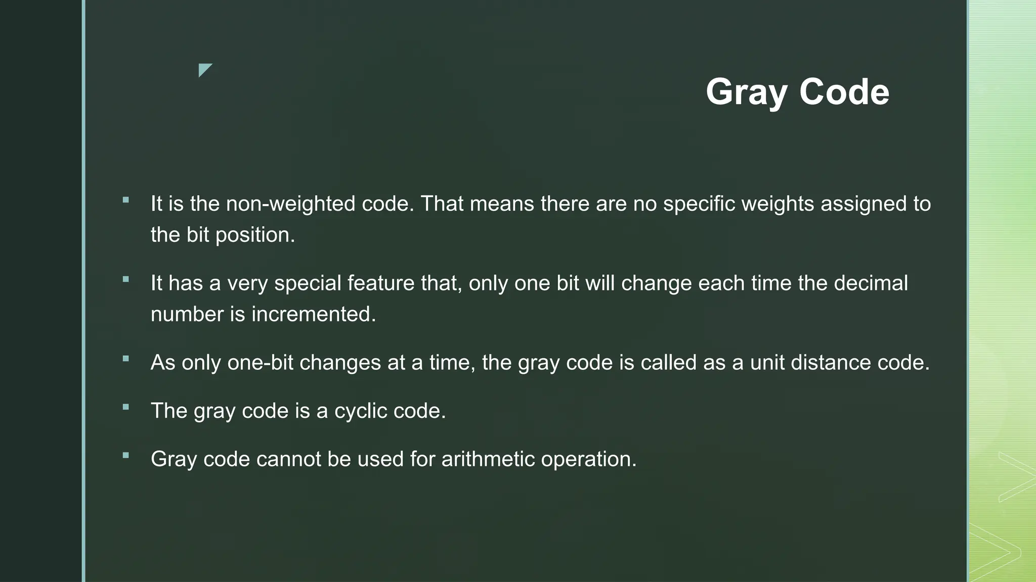 z
Gray Code
 It is the non-weighted code. That means there are no specific weights assigned to
the bit position.
 It has a very special feature that, only one bit will change each time the decimal
number is incremented.
 As only one-bit changes at a time, the gray code is called as a unit distance code.
 The gray code is a cyclic code.
 Gray code cannot be used for arithmetic operation.
 