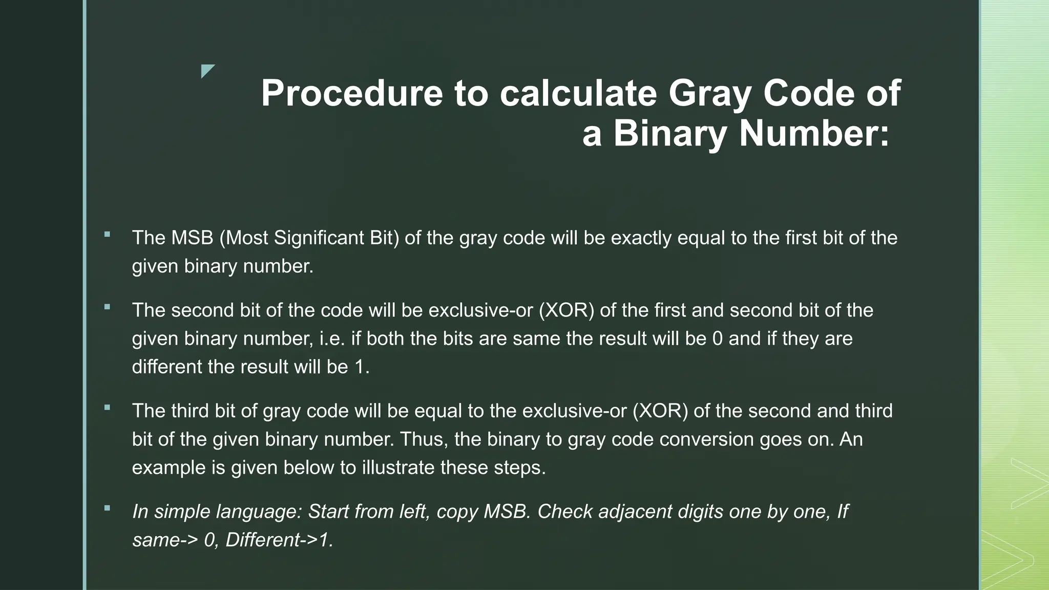 z
Procedure to calculate Gray Code of
a Binary Number:
 The MSB (Most Significant Bit) of the gray code will be exactly equal to the first bit of the
given binary number.
 The second bit of the code will be exclusive-or (XOR) of the first and second bit of the
given binary number, i.e. if both the bits are same the result will be 0 and if they are
different the result will be 1.
 The third bit of gray code will be equal to the exclusive-or (XOR) of the second and third
bit of the given binary number. Thus, the binary to gray code conversion goes on. An
example is given below to illustrate these steps.
 In simple language: Start from left, copy MSB. Check adjacent digits one by one, If
same-> 0, Different->1.
 