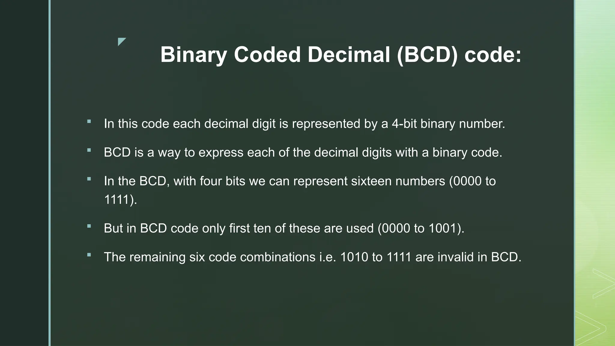 z
Binary Coded Decimal (BCD) code:
 In this code each decimal digit is represented by a 4-bit binary number.
 BCD is a way to express each of the decimal digits with a binary code.
 In the BCD, with four bits we can represent sixteen numbers (0000 to
1111).
 But in BCD code only first ten of these are used (0000 to 1001).
 The remaining six code combinations i.e. 1010 to 1111 are invalid in BCD.
 