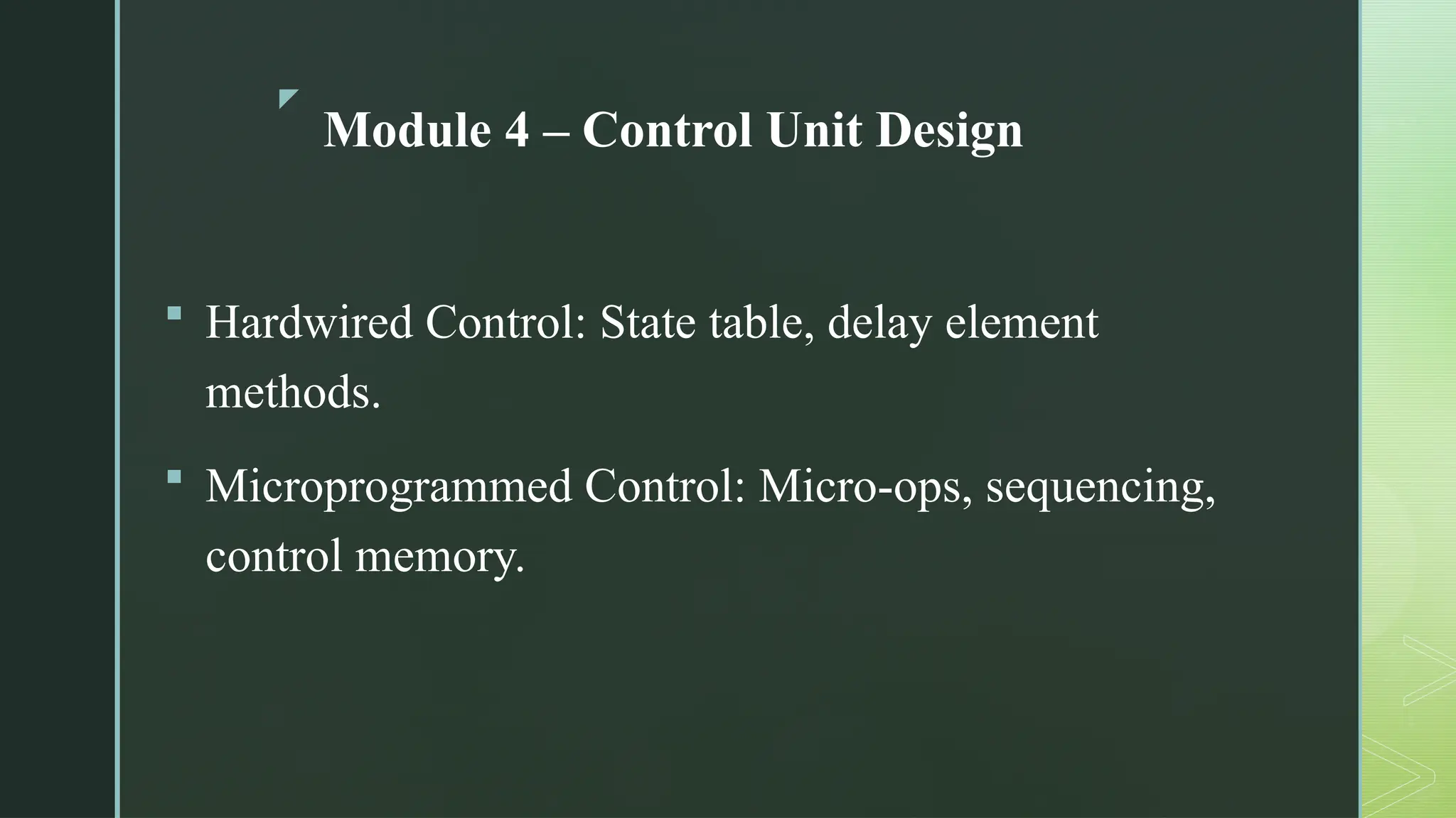 z
Module 4 – Control Unit Design
 Hardwired Control: State table, delay element
methods.
 Microprogrammed Control: Micro-ops, sequencing,
control memory.
 