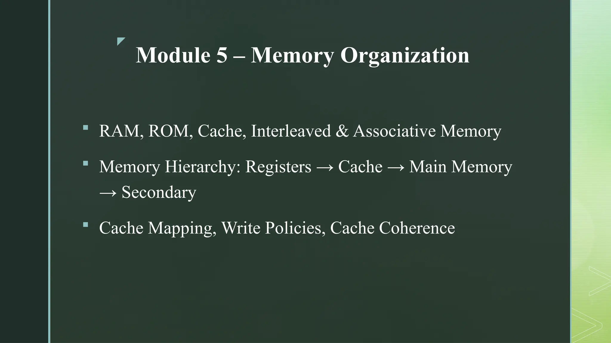 z
Module 5 – Memory Organization
 RAM, ROM, Cache, Interleaved & Associative Memory
 Memory Hierarchy: Registers → Cache → Main Memory
→ Secondary
 Cache Mapping, Write Policies, Cache Coherence
 
