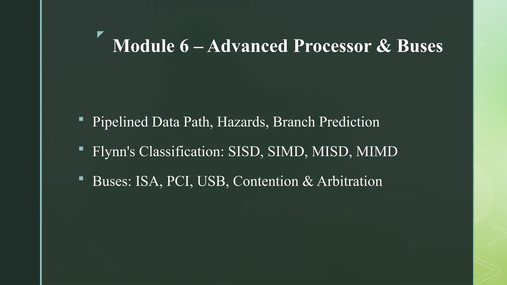 z
Module 6 – Advanced Processor & Buses
 Pipelined Data Path, Hazards, Branch Prediction
 Flynn's Classification: SISD, SIMD, MISD, MIMD
 Buses: ISA, PCI, USB, Contention & Arbitration
 
