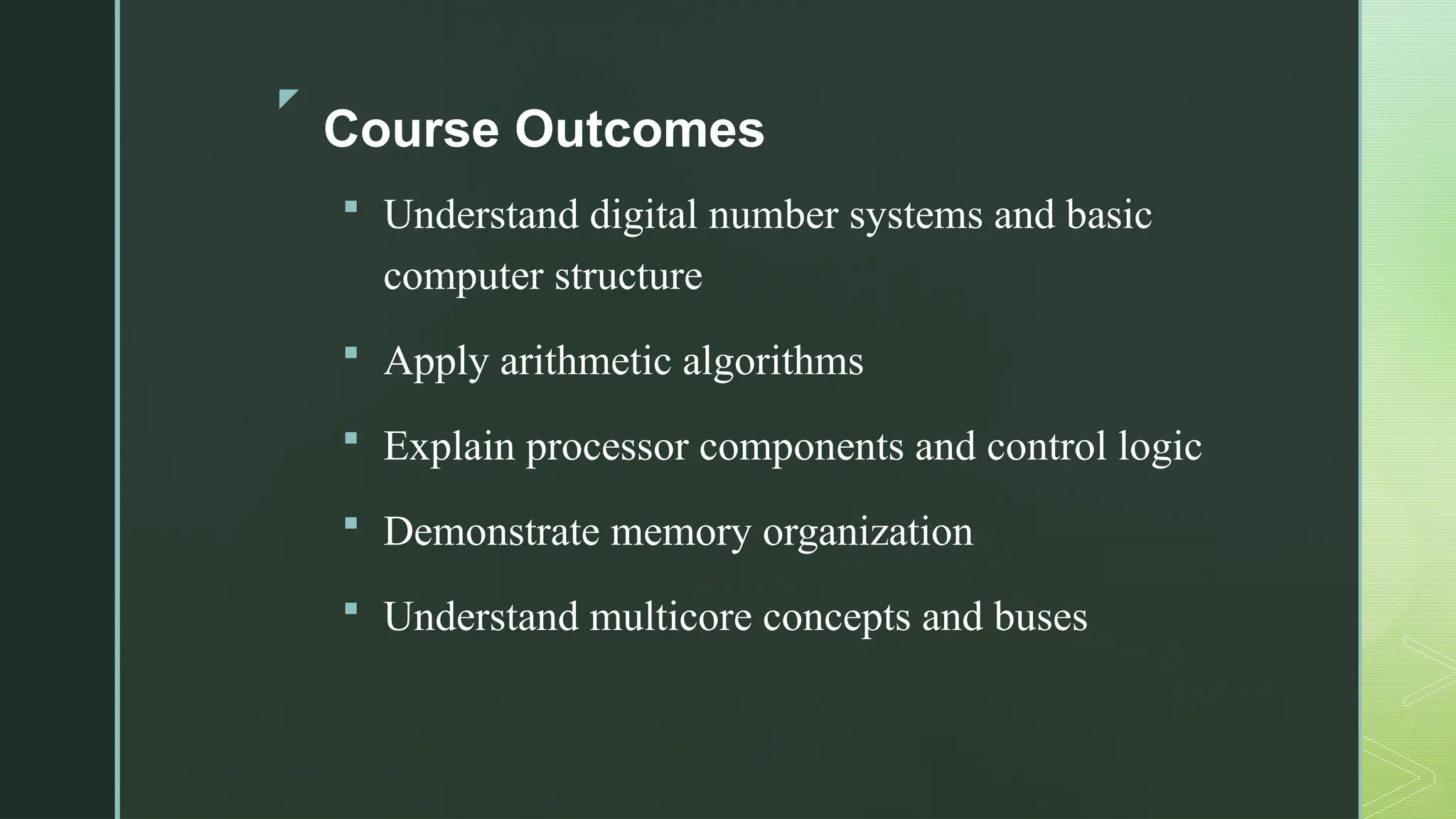 z
Course Outcomes
 Understand digital number systems and basic
computer structure
 Apply arithmetic algorithms
 Explain processor components and control logic
 Demonstrate memory organization
 Understand multicore concepts and buses
 