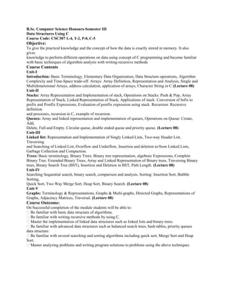 B.Sc. Computer Science Honours-Semester III
Data Structures Using C
Course Code: CSC307 L-4, T-2, P-0, C-5
Objective:
To give the practical knowledge and the concept of how the data is exactly stored in memory. It also
gives
knowledge to perform different operations on data using concept of C programming and become familiar
with basic techniques of algorithm analysis with writing recursive methods
Course Contents
Unit-I
Introduction: Basic Terminology, Elementary Data Organization, Data Structure operations, Algorithm
Complexity and Time-Space trade-off. Arrays: Array Definition, Representation and Analysis, Single and
Multidimensional Arrays, address calculation, application of arrays, Character String in C.(Lecture 08)
Unit-II
Stacks: Array Representation and Implementation of stack, Operations on Stacks: Push & Pop, Array
Representation of Stack, Linked Representation of Stack, Applications of stack: Conversion of Infix to
prefix and Postfix Expressions, Evaluation of postfix expression using stack. Recursion: Recursive
definition
and processes, recursion in C, example of recursion.
Queues: Array and linked representation and implementation of queues, Operations on Queue: Create,
Add,
Delete, Full and Empty. Circular queue, double ended queue and priority queue. (Lecture 08)
Unit-III
Linked list: Representation and Implementation of Singly Linked Lists, Two-way Header List,
Traversing
and Searching of Linked List, Overflow and Underflow, Insertion and deletion to/from Linked Lists,
Garbage Collection and Compaction.
Trees: Basic terminology, Binary Trees, Binary tree representation, algebraic Expressions, Complete
Binary Tree. Extended Binary Trees, Array and Linked Representation of Binary trees, Traversing Binary
trees, Binary Search Tree (BST), Insertion and Deletion in BST, Path Length. (Lecture 08)
Unit-IV
Searching Sequential search, binary search, comparison and analysis. Sorting: Insertion Sort, Bubble
Sorting,
Quick Sort, Two Way Merge Sort, Heap Sort, Binary Search. (Lecture 08)
Unit-V
Graphs: Terminology & Representations, Graphs & Multi-graphs, Directed Graphs, Representations of
Graphs, Adjacency Matrices, Traversal. (Lecture 08)
Course Outcome:
On Successful completion of the module students will be able to:
� Be familiar with basic data structure of algorithms.
� Be familiar with writing recursive methods by using C.
� Master the implementation of linked data structures such as linked lists and binary trees.
� Be familiar with advanced data structures such as balanced search trees, hash tables, priority queues
data structure.
� Be familiar with several searching and sorting algorithms including quick sort, Merge Sort and Heap
Sort.
� Master analyzing problems and writing program solutions to problems using the above techniques