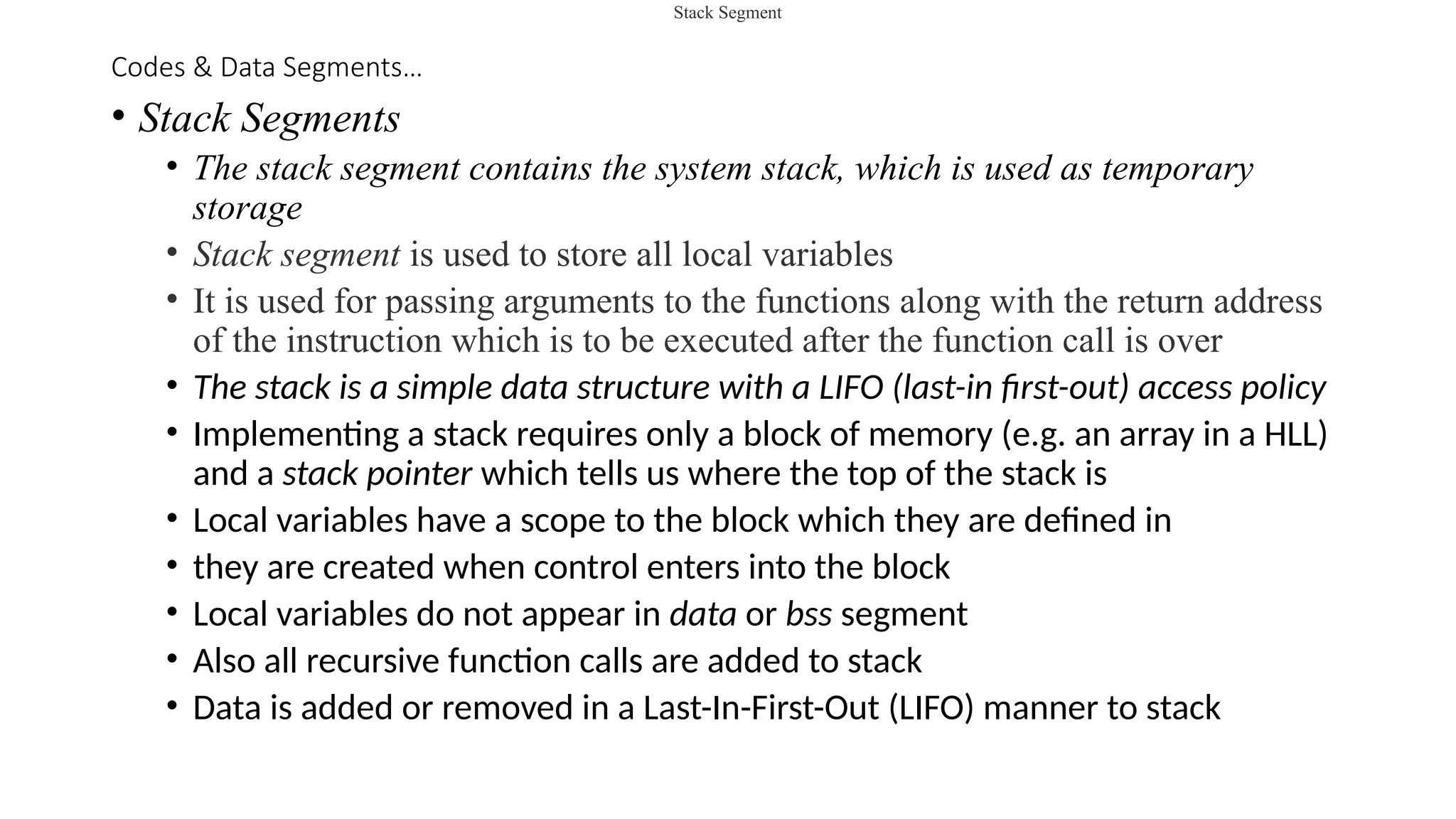 Codes & Data Segments…
• Stack Segments
• The stack segment contains the system stack, which is used as temporary
storage
• Stack segment is used to store all local variables
• It is used for passing arguments to the functions along with the return address
of the instruction which is to be executed after the function call is over
• The stack is a simple data structure with a LIFO (last-in first-out) access policy
• Implementing a stack requires only a block of memory (e.g. an array in a HLL)
and a stack pointer which tells us where the top of the stack is
• Local variables have a scope to the block which they are defined in
• they are created when control enters into the block
• Local variables do not appear in data or bss segment
• Also all recursive function calls are added to stack
• Data is added or removed in a Last-In-First-Out (LIFO) manner to stack
Stack Segment
 