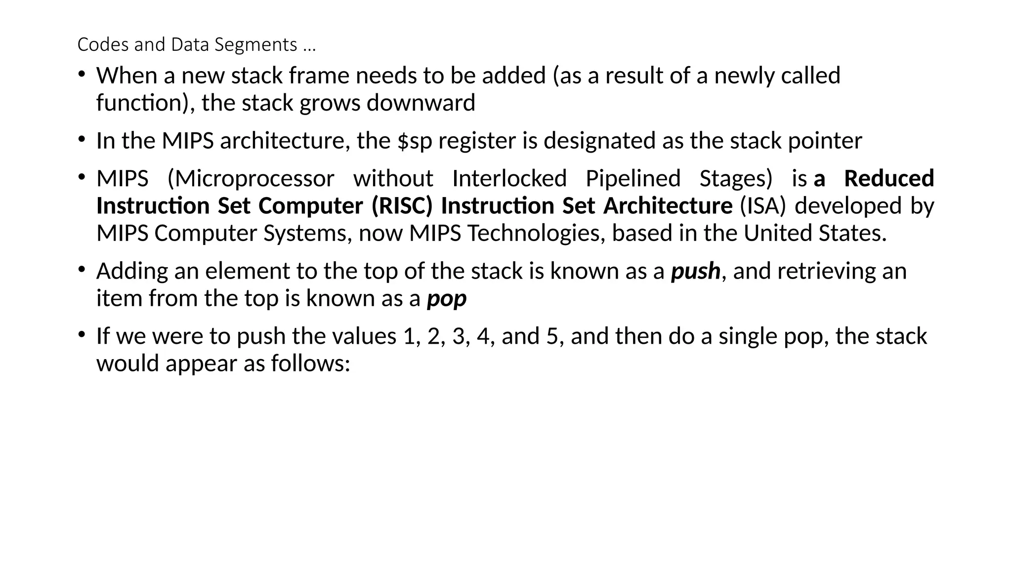 Codes and Data Segments …
• When a new stack frame needs to be added (as a result of a newly called
function), the stack grows downward
• In the MIPS architecture, the $sp register is designated as the stack pointer
• MIPS (Microprocessor without Interlocked Pipelined Stages) is a Reduced
Instruction Set Computer (RISC) Instruction Set Architecture (ISA) developed by
MIPS Computer Systems, now MIPS Technologies, based in the United States.
• Adding an element to the top of the stack is known as a push, and retrieving an
item from the top is known as a pop
• If we were to push the values 1, 2, 3, 4, and 5, and then do a single pop, the stack
would appear as follows:
 