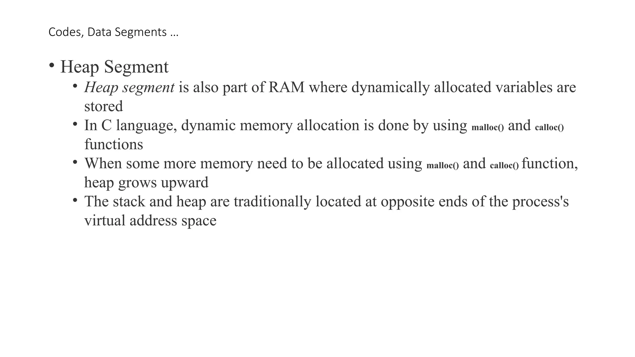 Codes, Data Segments …
• Heap Segment
• Heap segment is also part of RAM where dynamically allocated variables are
stored
• In C language, dynamic memory allocation is done by using malloc() and calloc()
functions
• When some more memory need to be allocated using malloc() and calloc() function,
heap grows upward
• The stack and heap are traditionally located at opposite ends of the process's
virtual address space
 