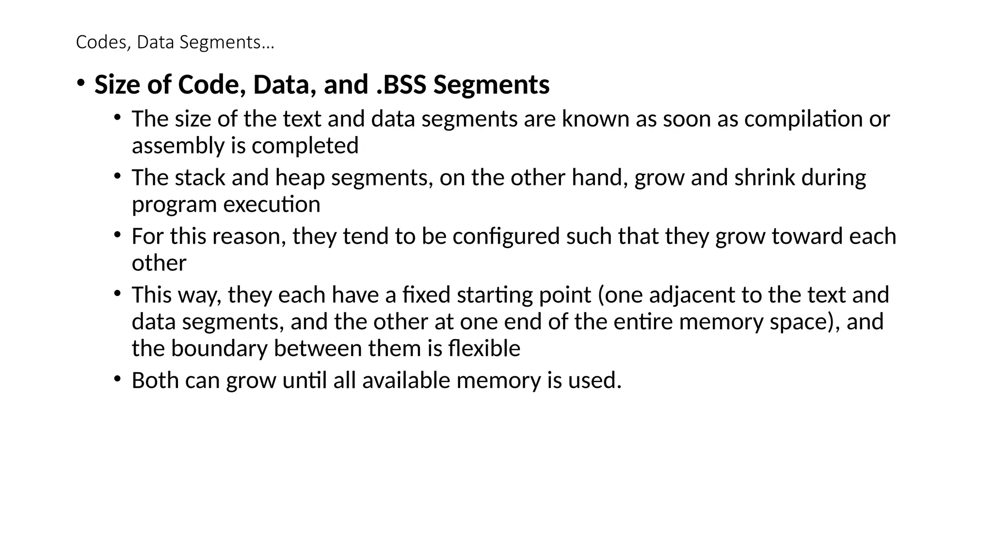 Codes, Data Segments…
• Size of Code, Data, and .BSS Segments
• The size of the text and data segments are known as soon as compilation or
assembly is completed
• The stack and heap segments, on the other hand, grow and shrink during
program execution
• For this reason, they tend to be configured such that they grow toward each
other
• This way, they each have a fixed starting point (one adjacent to the text and
data segments, and the other at one end of the entire memory space), and
the boundary between them is flexible
• Both can grow until all available memory is used.
 