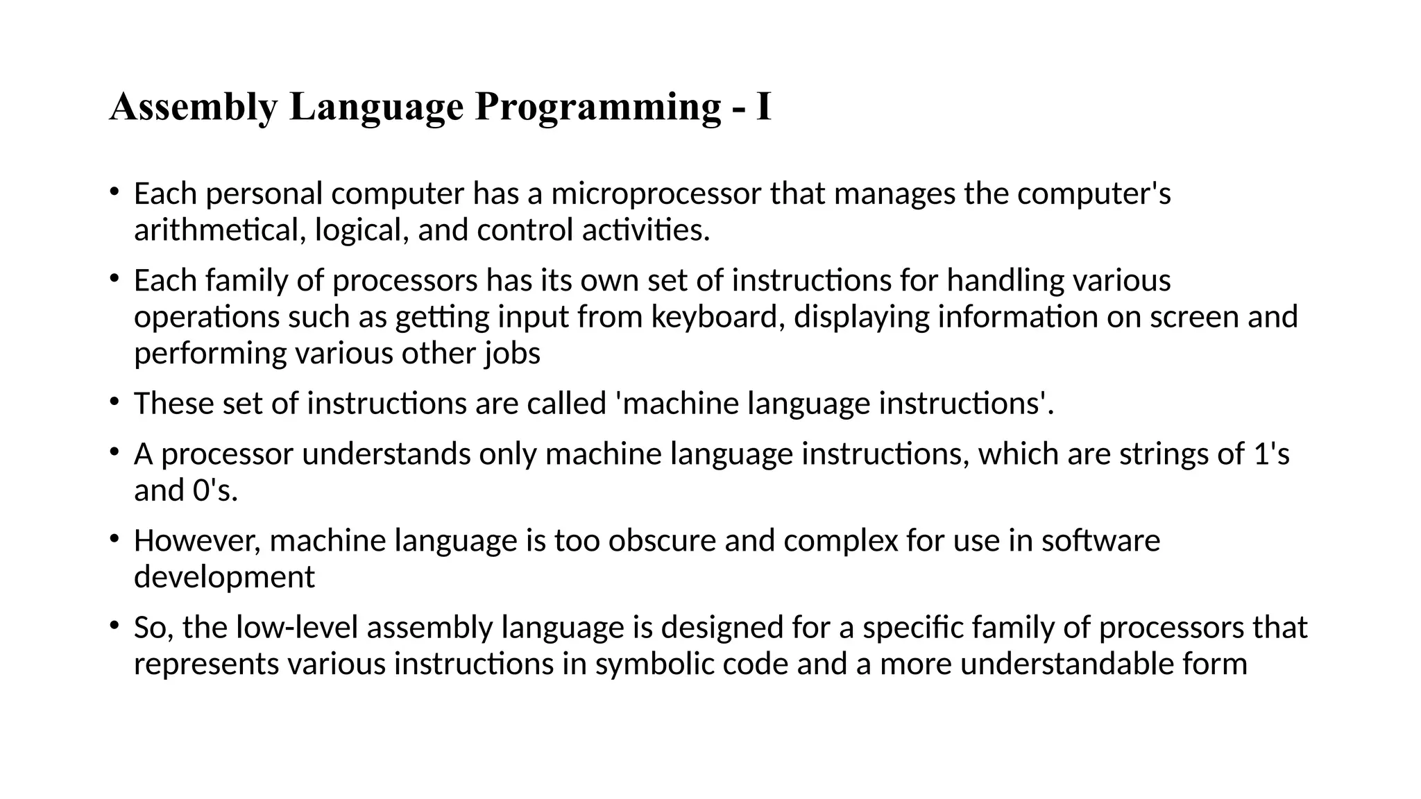 Assembly Language Programming - I
• Each personal computer has a microprocessor that manages the computer's
arithmetical, logical, and control activities.
• Each family of processors has its own set of instructions for handling various
operations such as getting input from keyboard, displaying information on screen and
performing various other jobs
• These set of instructions are called 'machine language instructions'.
• A processor understands only machine language instructions, which are strings of 1's
and 0's.
• However, machine language is too obscure and complex for use in software
development
• So, the low-level assembly language is designed for a specific family of processors that
represents various instructions in symbolic code and a more understandable form
 