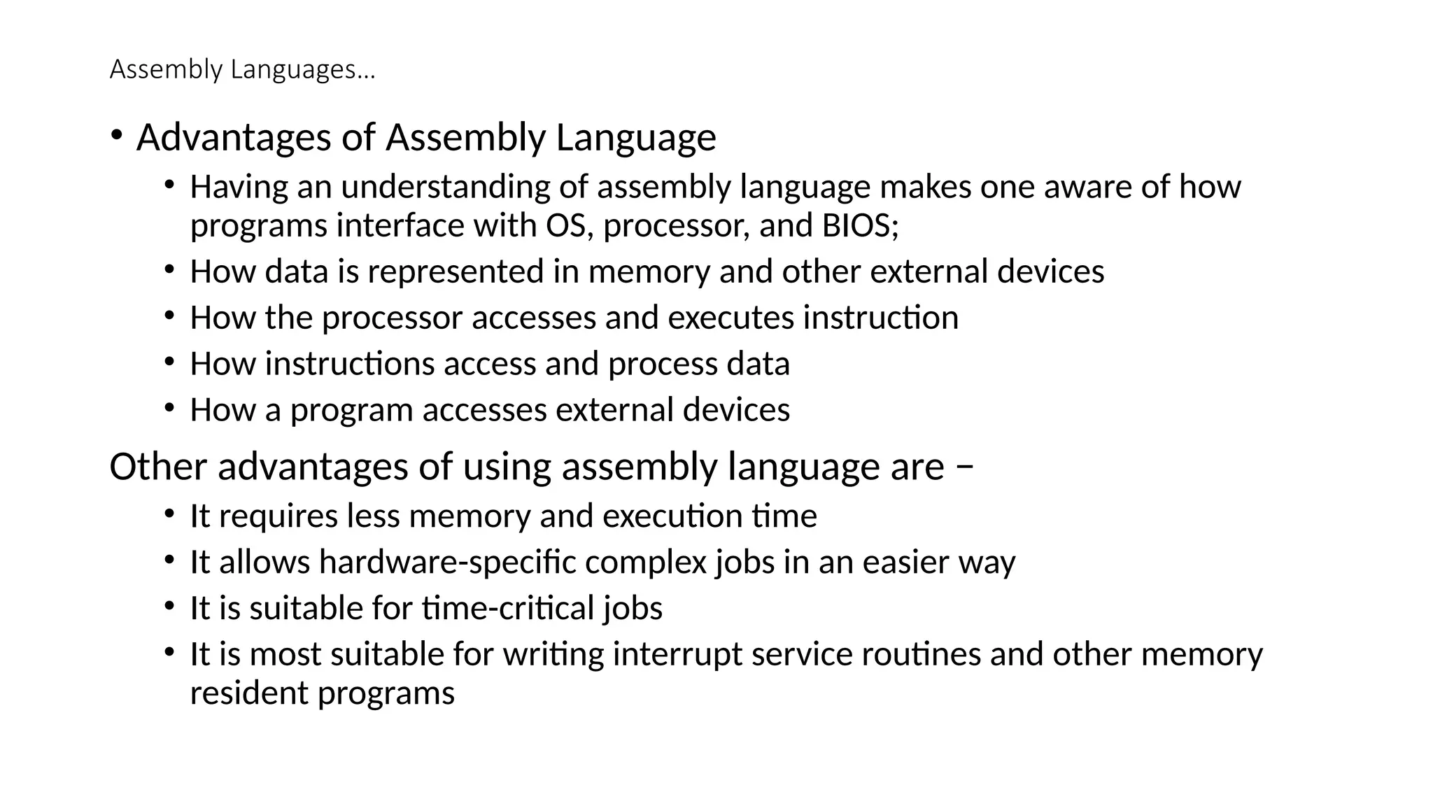 Assembly Languages…
• Advantages of Assembly Language
• Having an understanding of assembly language makes one aware of how
programs interface with OS, processor, and BIOS;
• How data is represented in memory and other external devices
• How the processor accesses and executes instruction
• How instructions access and process data
• How a program accesses external devices
Other advantages of using assembly language are −
• It requires less memory and execution time
• It allows hardware-specific complex jobs in an easier way
• It is suitable for time-critical jobs
• It is most suitable for writing interrupt service routines and other memory
resident programs
 