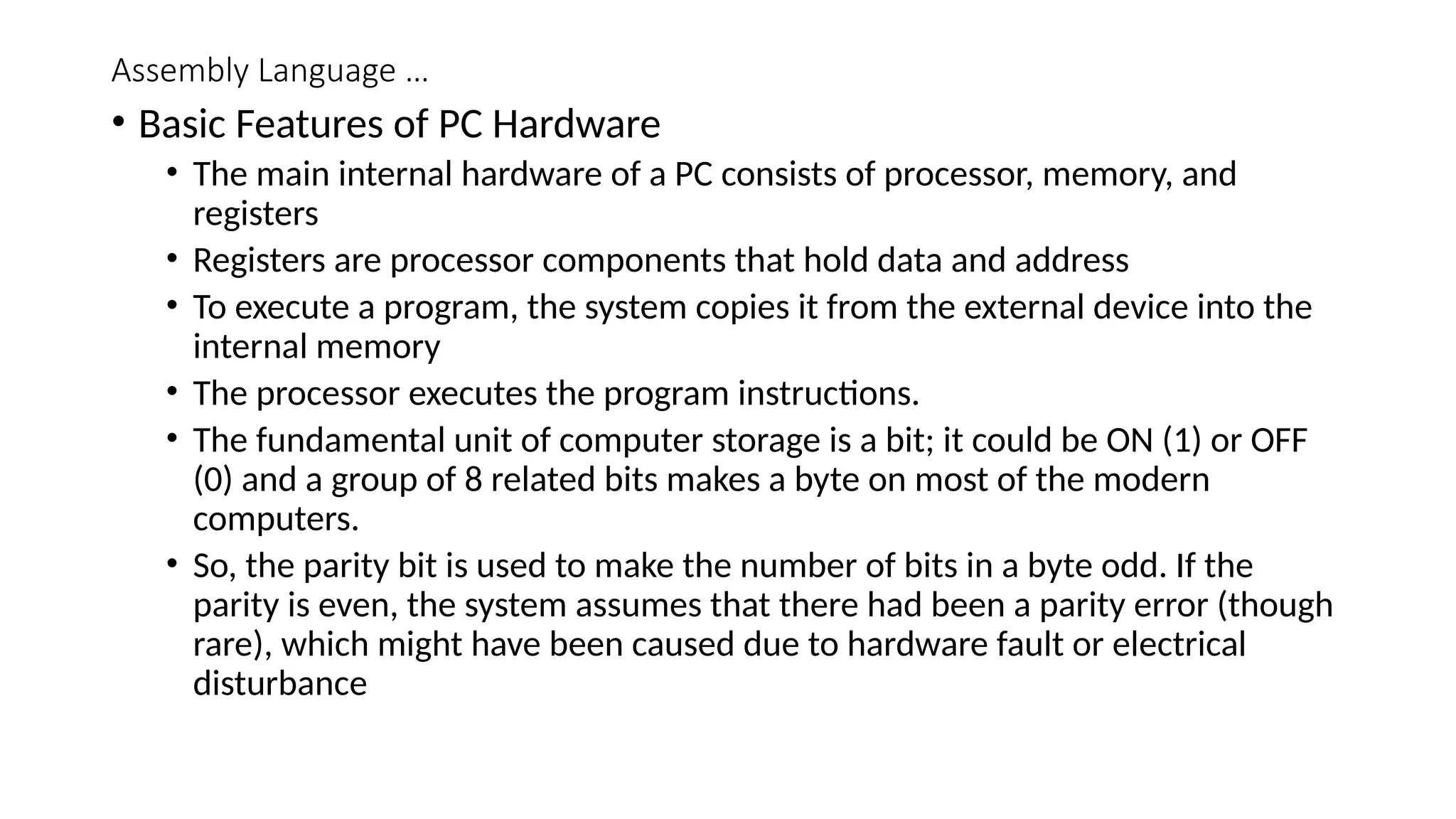 Assembly Language …
• Basic Features of PC Hardware
• The main internal hardware of a PC consists of processor, memory, and
registers
• Registers are processor components that hold data and address
• To execute a program, the system copies it from the external device into the
internal memory
• The processor executes the program instructions.
• The fundamental unit of computer storage is a bit; it could be ON (1) or OFF
(0) and a group of 8 related bits makes a byte on most of the modern
computers.
• So, the parity bit is used to make the number of bits in a byte odd. If the
parity is even, the system assumes that there had been a parity error (though
rare), which might have been caused due to hardware fault or electrical
disturbance
 