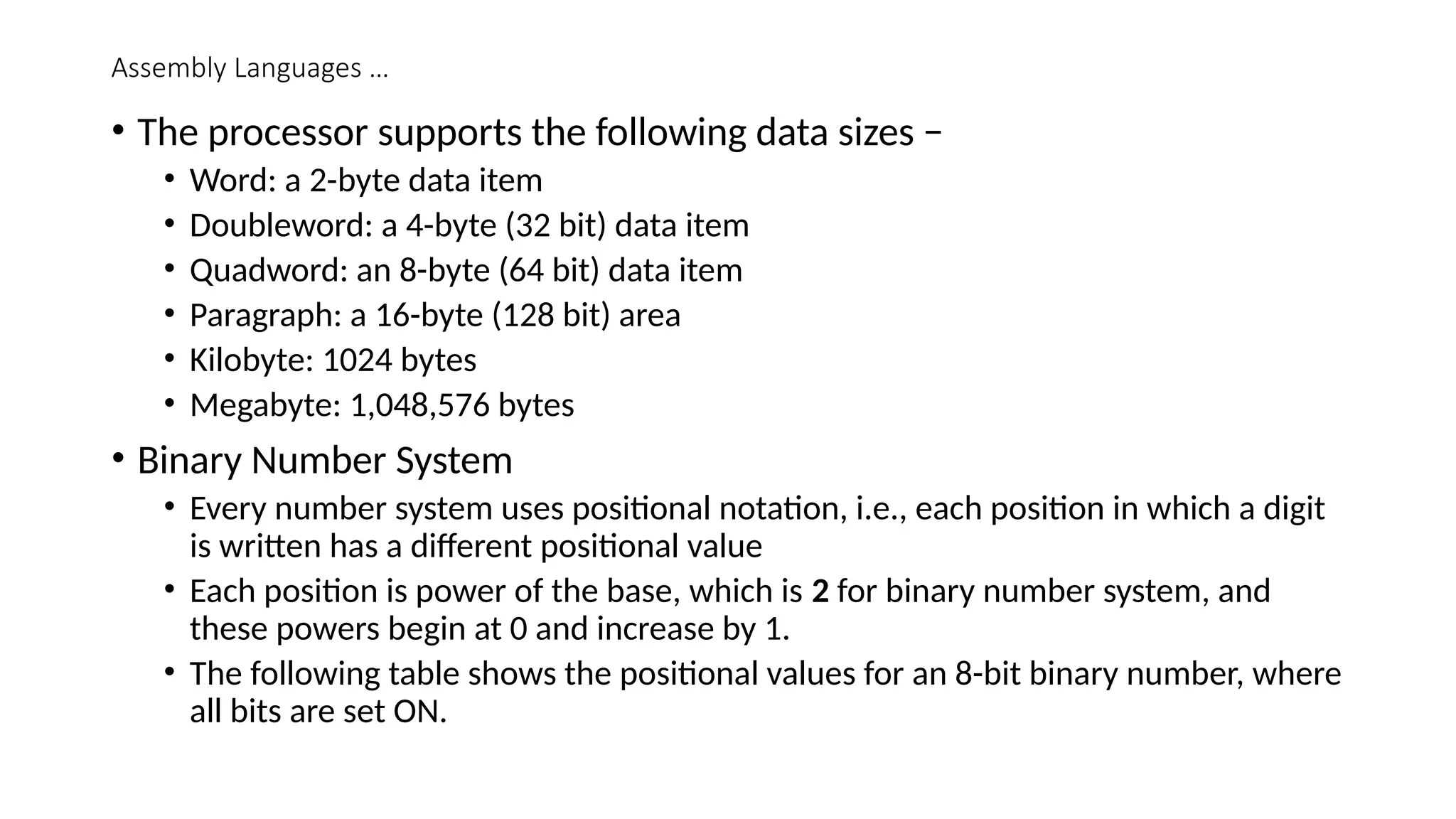 Assembly Languages …
• The processor supports the following data sizes −
• Word: a 2-byte data item
• Doubleword: a 4-byte (32 bit) data item
• Quadword: an 8-byte (64 bit) data item
• Paragraph: a 16-byte (128 bit) area
• Kilobyte: 1024 bytes
• Megabyte: 1,048,576 bytes
• Binary Number System
• Every number system uses positional notation, i.e., each position in which a digit
is written has a different positional value
• Each position is power of the base, which is 2 for binary number system, and
these powers begin at 0 and increase by 1.
• The following table shows the positional values for an 8-bit binary number, where
all bits are set ON.
 