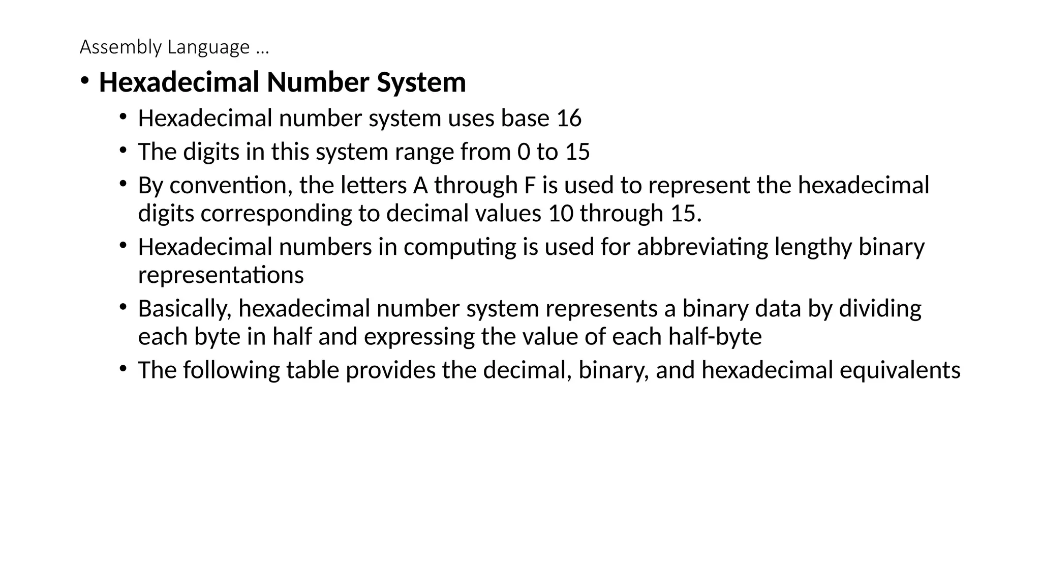 Assembly Language …
• Hexadecimal Number System
• Hexadecimal number system uses base 16
• The digits in this system range from 0 to 15
• By convention, the letters A through F is used to represent the hexadecimal
digits corresponding to decimal values 10 through 15.
• Hexadecimal numbers in computing is used for abbreviating lengthy binary
representations
• Basically, hexadecimal number system represents a binary data by dividing
each byte in half and expressing the value of each half-byte
• The following table provides the decimal, binary, and hexadecimal equivalents
 