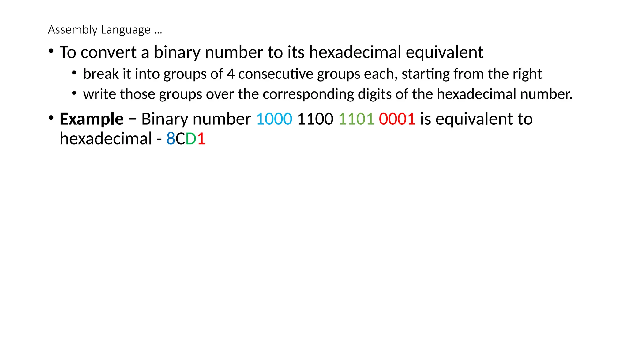 Assembly Language …
• To convert a binary number to its hexadecimal equivalent
• break it into groups of 4 consecutive groups each, starting from the right
• write those groups over the corresponding digits of the hexadecimal number.
• Example − Binary number 1000 1100 1101 0001 is equivalent to
hexadecimal - 8CD1
 
