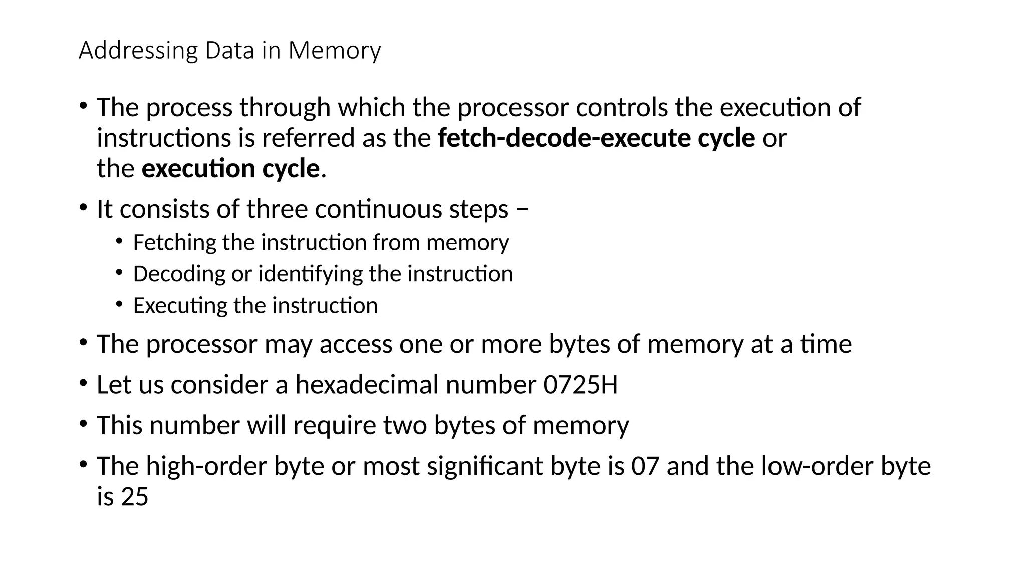Addressing Data in Memory
• The process through which the processor controls the execution of
instructions is referred as the fetch-decode-execute cycle or
the execution cycle.
• It consists of three continuous steps −
• Fetching the instruction from memory
• Decoding or identifying the instruction
• Executing the instruction
• The processor may access one or more bytes of memory at a time
• Let us consider a hexadecimal number 0725H
• This number will require two bytes of memory
• The high-order byte or most significant byte is 07 and the low-order byte
is 25
 