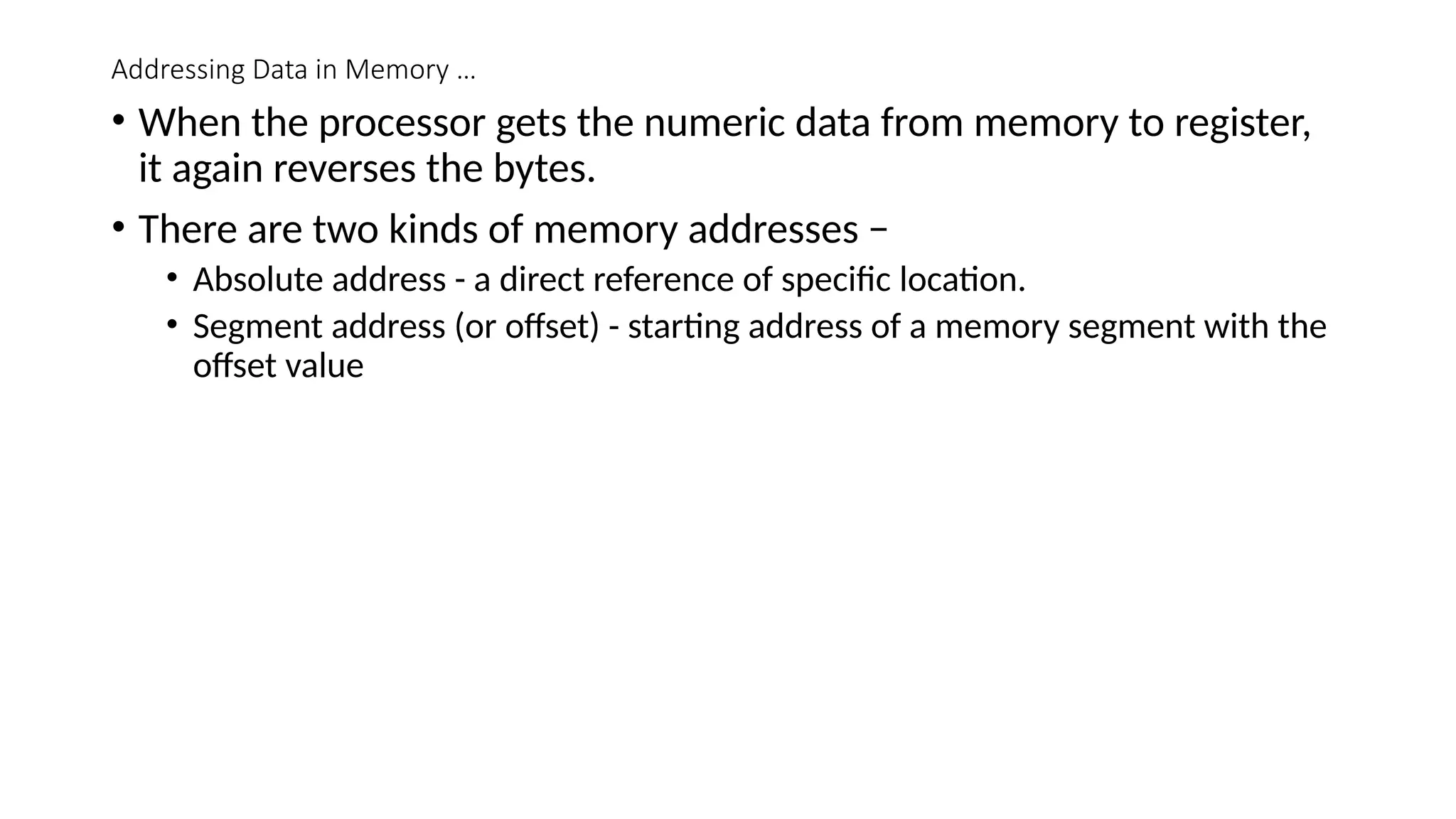 Addressing Data in Memory …
• When the processor gets the numeric data from memory to register,
it again reverses the bytes.
• There are two kinds of memory addresses −
• Absolute address - a direct reference of specific location.
• Segment address (or offset) - starting address of a memory segment with the
offset value
 
