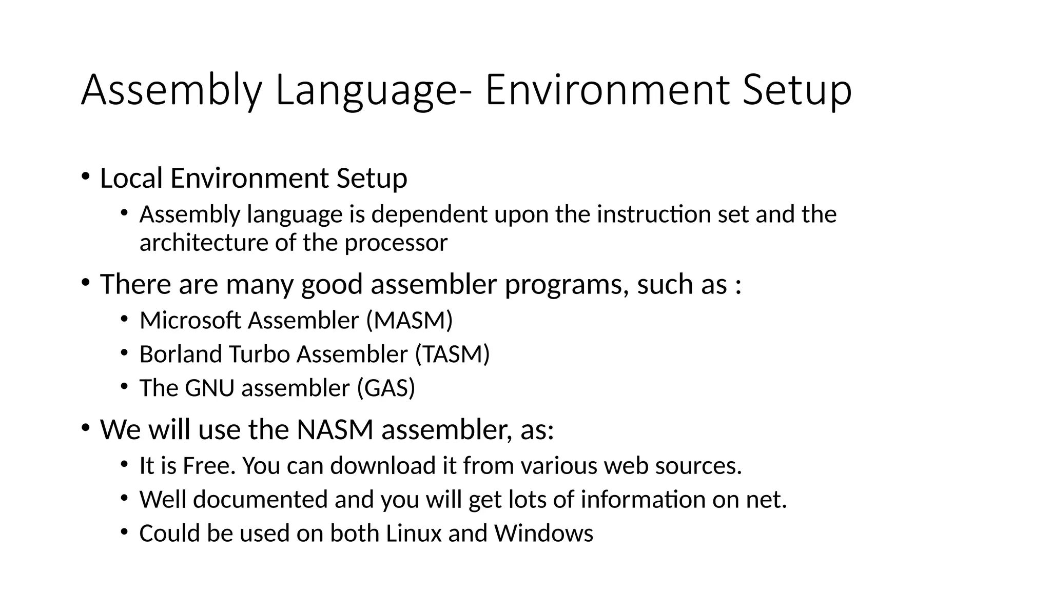 Assembly Language- Environment Setup
• Local Environment Setup
• Assembly language is dependent upon the instruction set and the
architecture of the processor
• There are many good assembler programs, such as :
• Microsoft Assembler (MASM)
• Borland Turbo Assembler (TASM)
• The GNU assembler (GAS)
• We will use the NASM assembler, as:
• It is Free. You can download it from various web sources.
• Well documented and you will get lots of information on net.
• Could be used on both Linux and Windows
 
