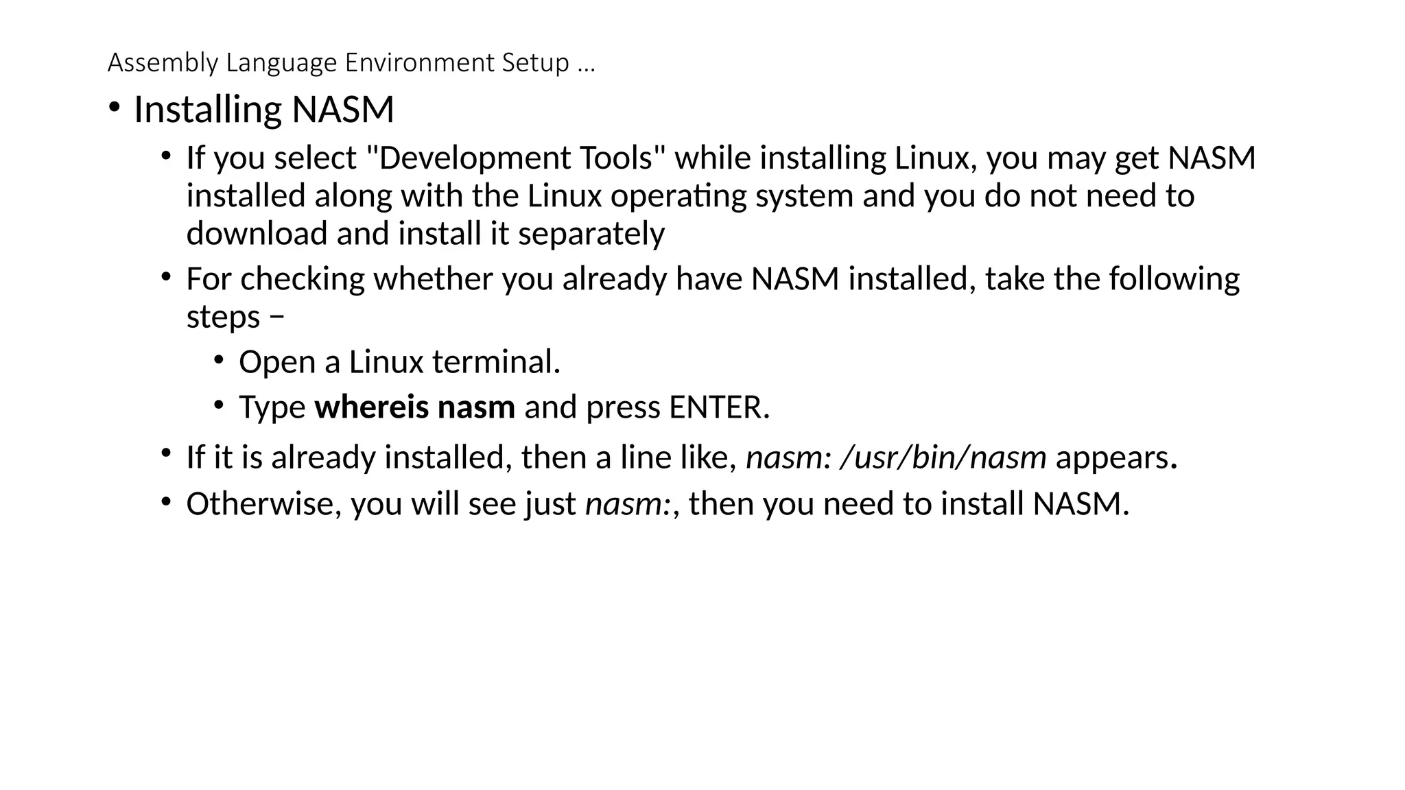 Assembly Language Environment Setup …
• Installing NASM
• If you select "Development Tools" while installing Linux, you may get NASM
installed along with the Linux operating system and you do not need to
download and install it separately
• For checking whether you already have NASM installed, take the following
steps −
• Open a Linux terminal.
• Type whereis nasm and press ENTER.
• If it is already installed, then a line like, nasm: /usr/bin/nasm appears.
• Otherwise, you will see just nasm:, then you need to install NASM.
 