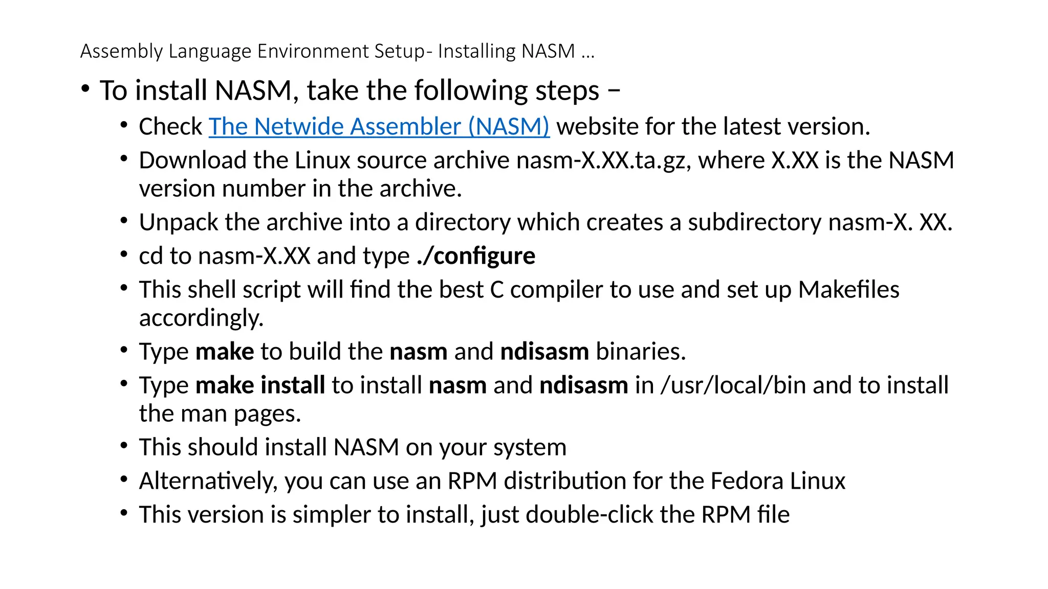 Assembly Language Environment Setup- Installing NASM …
• To install NASM, take the following steps −
• Check The Netwide Assembler (NASM) website for the latest version.
• Download the Linux source archive nasm-X.XX.ta.gz, where X.XX is the NASM
version number in the archive.
• Unpack the archive into a directory which creates a subdirectory nasm-X. XX.
• cd to nasm-X.XX and type ./configure
• This shell script will find the best C compiler to use and set up Makefiles
accordingly.
• Type make to build the nasm and ndisasm binaries.
• Type make install to install nasm and ndisasm in /usr/local/bin and to install
the man pages.
• This should install NASM on your system
• Alternatively, you can use an RPM distribution for the Fedora Linux
• This version is simpler to install, just double-click the RPM file
 