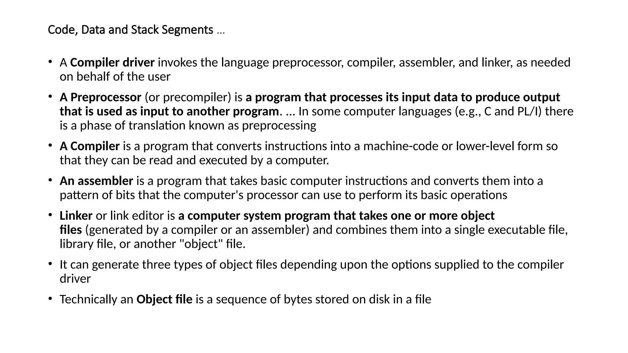 Code, Data and Stack Segments …
• A Compiler driver invokes the language preprocessor, compiler, assembler, and linker, as needed
on behalf of the user
• A Preprocessor (or precompiler) is a program that processes its input data to produce output
that is used as input to another program. ... In some computer languages (e.g., C and PL/I) there
is a phase of translation known as preprocessing
• A Compiler is a program that converts instructions into a machine-code or lower-level form so
that they can be read and executed by a computer.
• An assembler is a program that takes basic computer instructions and converts them into a
pattern of bits that the computer's processor can use to perform its basic operations
• Linker or link editor is a computer system program that takes one or more object
files (generated by a compiler or an assembler) and combines them into a single executable file,
library file, or another "object" file.
• It can generate three types of object files depending upon the options supplied to the compiler
driver
• Technically an Object file is a sequence of bytes stored on disk in a file
 