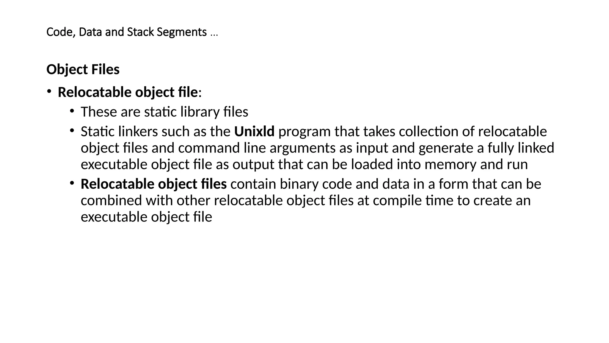 Code, Data and Stack Segments …
Object Files
• Relocatable object file:
• These are static library files
• Static linkers such as the Unixld program that takes collection of relocatable
object files and command line arguments as input and generate a fully linked
executable object file as output that can be loaded into memory and run
• Relocatable object files contain binary code and data in a form that can be
combined with other relocatable object files at compile time to create an
executable object file
 