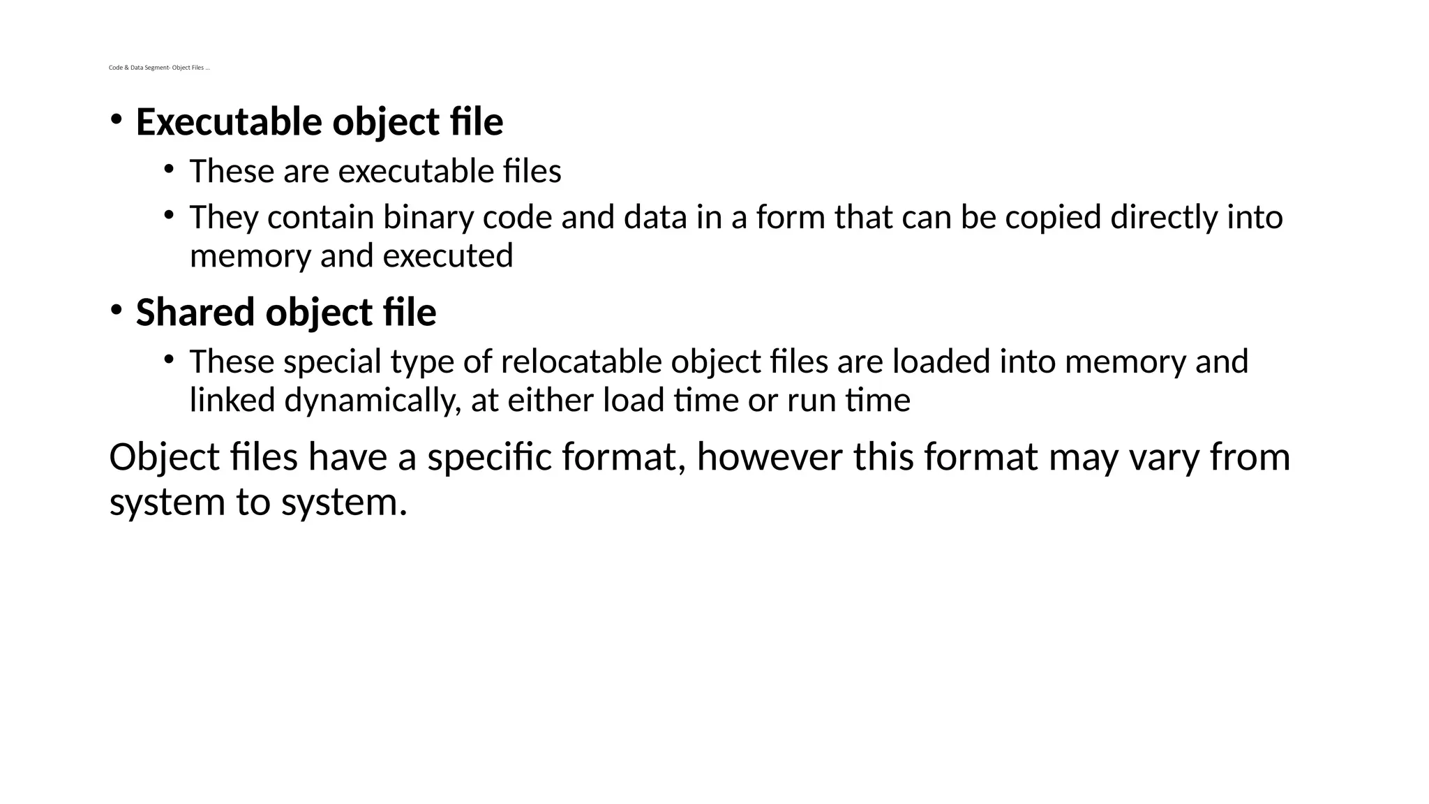 Code & Data Segment- Object Files …
• Executable object file
• These are executable files
• They contain binary code and data in a form that can be copied directly into
memory and executed
• Shared object file
• These special type of relocatable object files are loaded into memory and
linked dynamically, at either load time or run time
Object files have a specific format, however this format may vary from
system to system.
 
