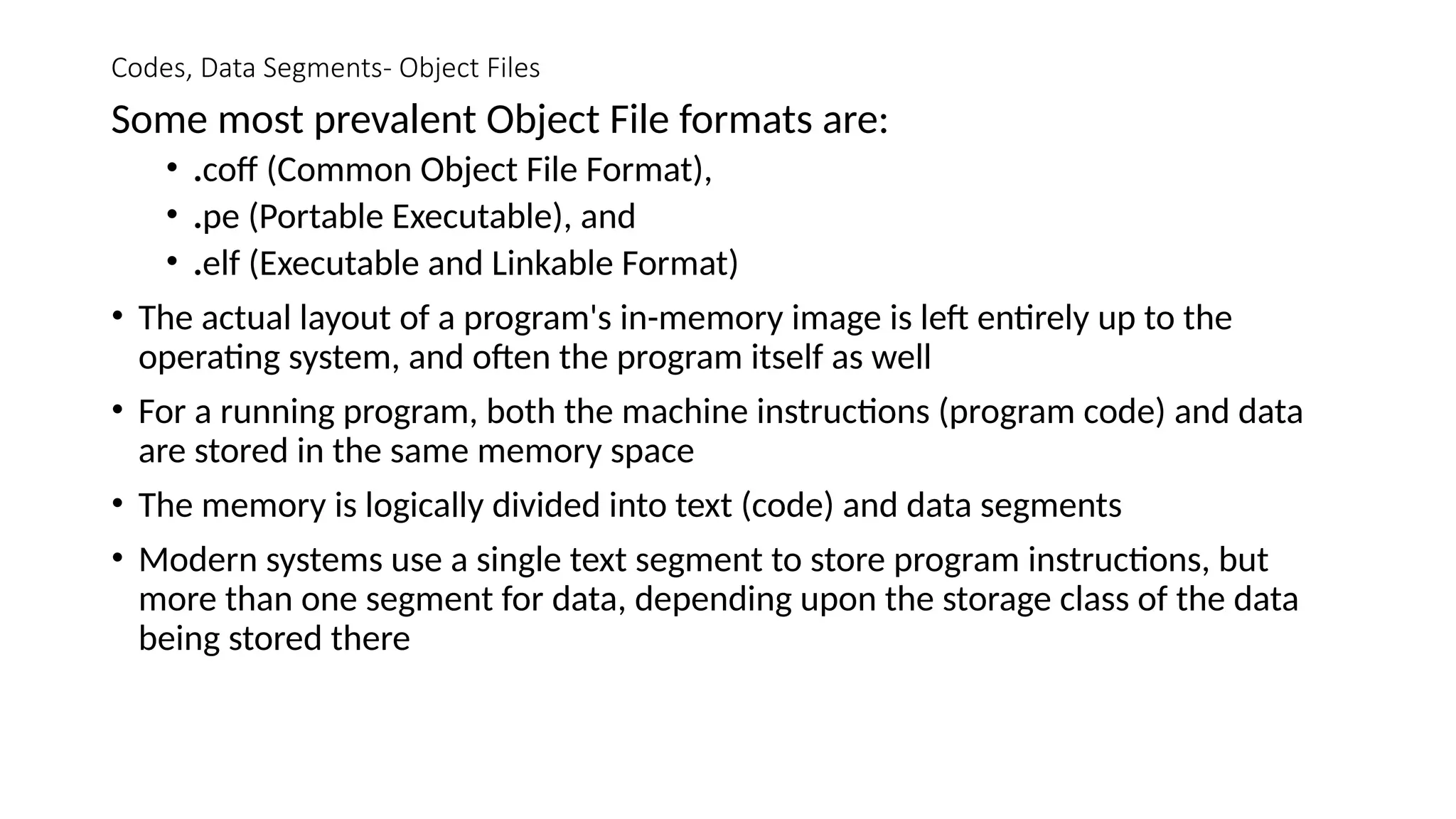 Codes, Data Segments- Object Files
Some most prevalent Object File formats are:
• .coff (Common Object File Format),
• .pe (Portable Executable), and
• .elf (Executable and Linkable Format)
• The actual layout of a program's in-memory image is left entirely up to the
operating system, and often the program itself as well
• For a running program, both the machine instructions (program code) and data
are stored in the same memory space
• The memory is logically divided into text (code) and data segments
• Modern systems use a single text segment to store program instructions, but
more than one segment for data, depending upon the storage class of the data
being stored there
 