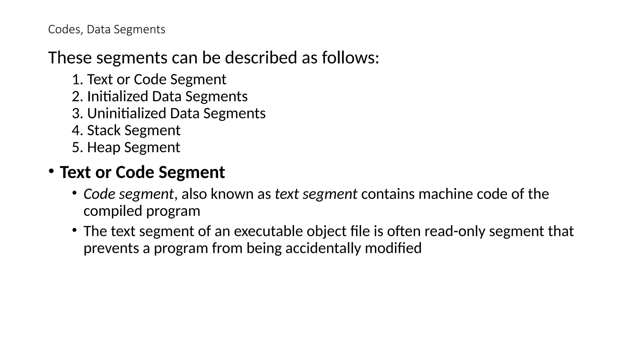 Codes, Data Segments
These segments can be described as follows:
1. Text or Code Segment
2. Initialized Data Segments
3. Uninitialized Data Segments
4. Stack Segment
5. Heap Segment
• Text or Code Segment
• Code segment, also known as text segment contains machine code of the
compiled program
• The text segment of an executable object file is often read-only segment that
prevents a program from being accidentally modified
 