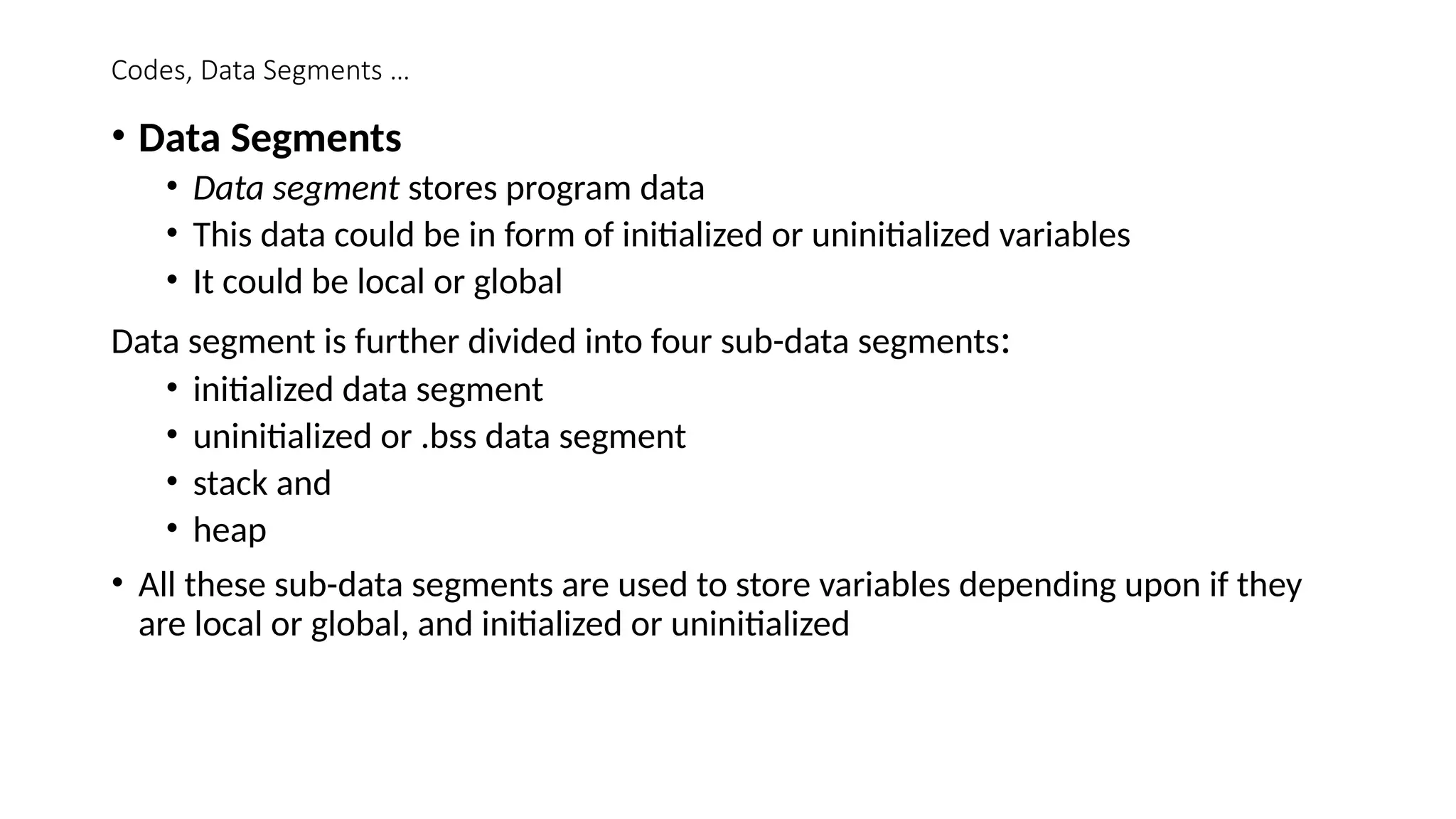 Codes, Data Segments …
• Data Segments
• Data segment stores program data
• This data could be in form of initialized or uninitialized variables
• It could be local or global
Data segment is further divided into four sub-data segments:
• initialized data segment
• uninitialized or .bss data segment
• stack and
• heap
• All these sub-data segments are used to store variables depending upon if they
are local or global, and initialized or uninitialized
 
