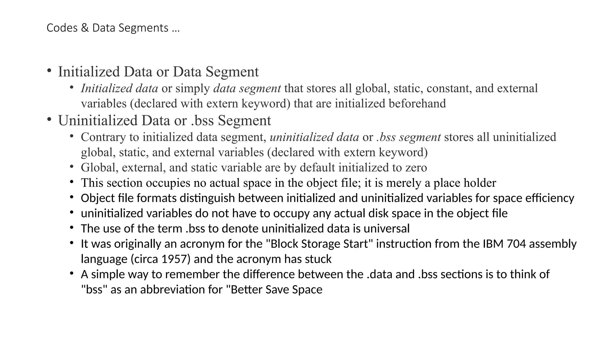 Codes & Data Segments …
• Initialized Data or Data Segment
• Initialized data or simply data segment that stores all global, static, constant, and external
variables (declared with extern keyword) that are initialized beforehand
• Uninitialized Data or .bss Segment
• Contrary to initialized data segment, uninitialized data or .bss segment stores all uninitialized
global, static, and external variables (declared with extern keyword)
• Global, external, and static variable are by default initialized to zero
• This section occupies no actual space in the object file; it is merely a place holder
• Object file formats distinguish between initialized and uninitialized variables for space efficiency
• uninitialized variables do not have to occupy any actual disk space in the object file
• The use of the term .bss to denote uninitialized data is universal
• It was originally an acronym for the "Block Storage Start" instruction from the IBM 704 assembly
language (circa 1957) and the acronym has stuck
• A simple way to remember the difference between the .data and .bss sections is to think of
"bss" as an abbreviation for "Better Save Space
 