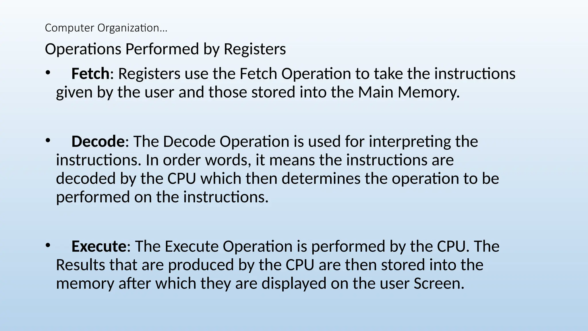 Computer Organization…
Operations Performed by Registers
• Fetch: Registers use the Fetch Operation to take the instructions
given by the user and those stored into the Main Memory.
• Decode: The Decode Operation is used for interpreting the
instructions. In order words, it means the instructions are
decoded by the CPU which then determines the operation to be
performed on the instructions.
• Execute: The Execute Operation is performed by the CPU. The
Results that are produced by the CPU are then stored into the
memory after which they are displayed on the user Screen.
 