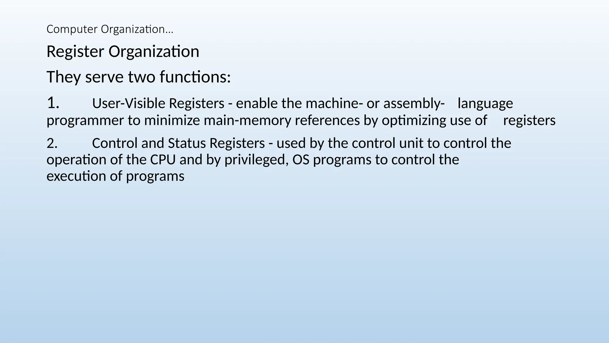 Computer Organization…
Register Organization
They serve two functions:
1. User-Visible Registers - enable the machine- or assembly- language
programmer to minimize main-memory references by optimizing use of registers
2. Control and Status Registers - used by the control unit to control the
operation of the CPU and by privileged, OS programs to control the
execution of programs
 
