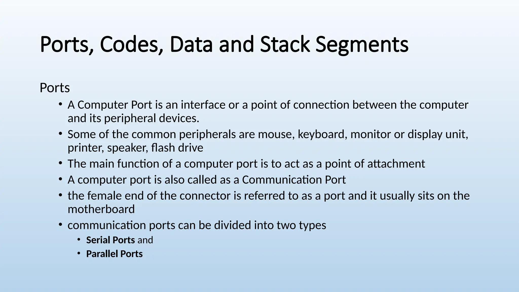 Ports, Codes, Data and Stack Segments
Ports
• A Computer Port is an interface or a point of connection between the computer
and its peripheral devices.
• Some of the common peripherals are mouse, keyboard, monitor or display unit,
printer, speaker, flash drive
• The main function of a computer port is to act as a point of attachment
• A computer port is also called as a Communication Port
• the female end of the connector is referred to as a port and it usually sits on the
motherboard
• communication ports can be divided into two types
• Serial Ports and
• Parallel Ports
 