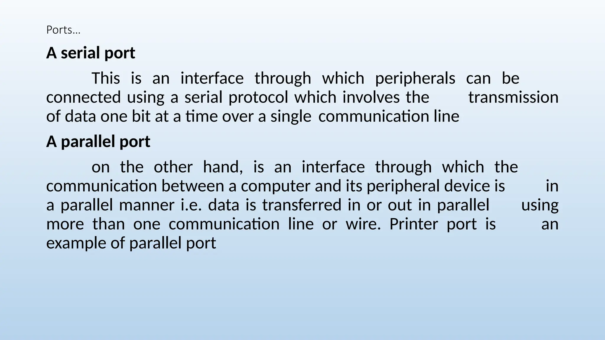 Ports…
A serial port
This is an interface through which peripherals can be
connected using a serial protocol which involves the transmission
of data one bit at a time over a single communication line
A parallel port
on the other hand, is an interface through which the
communication between a computer and its peripheral device is in
a parallel manner i.e. data is transferred in or out in parallel using
more than one communication line or wire. Printer port is an
example of parallel port
 