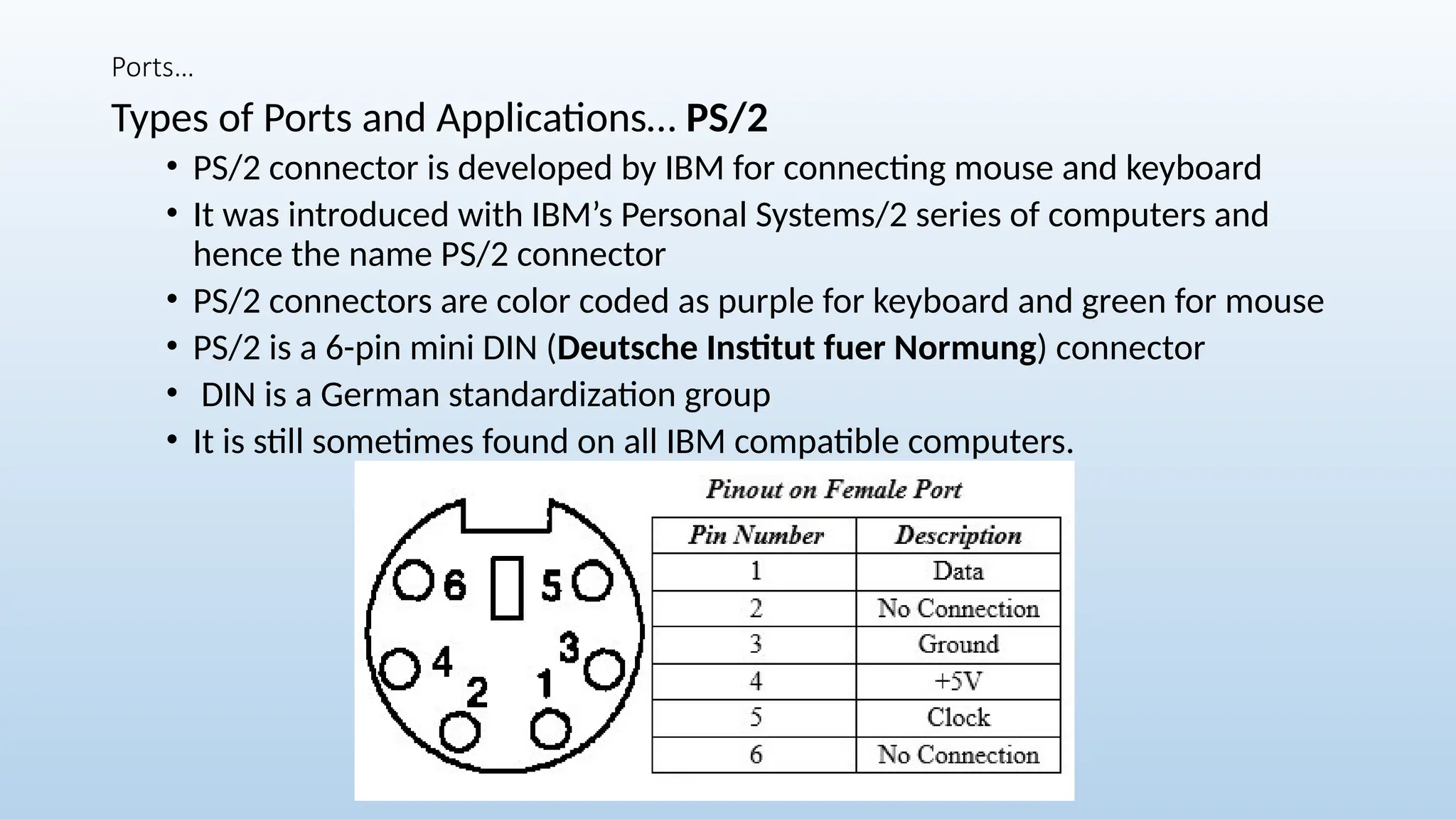 Ports…
Types of Ports and Applications… PS/2
• PS/2 connector is developed by IBM for connecting mouse and keyboard
• It was introduced with IBM’s Personal Systems/2 series of computers and
hence the name PS/2 connector
• PS/2 connectors are color coded as purple for keyboard and green for mouse
• PS/2 is a 6-pin mini DIN (Deutsche Institut fuer Normung) connector
• DIN is a German standardization group
• It is still sometimes found on all IBM compatible computers.
 