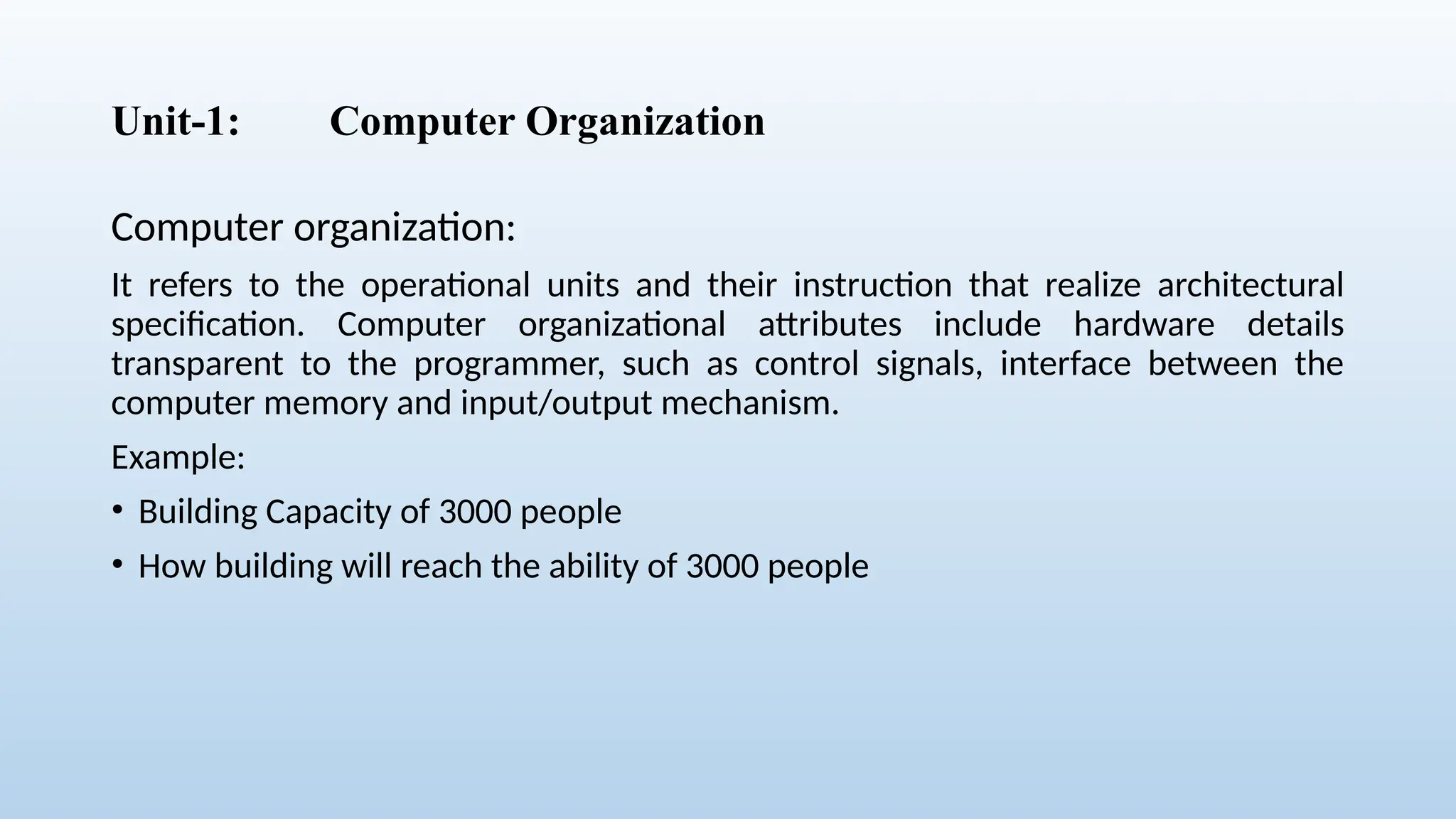 Unit-1: Computer Organization
Computer organization:
It refers to the operational units and their instruction that realize architectural
specification. Computer organizational attributes include hardware details
transparent to the programmer, such as control signals, interface between the
computer memory and input/output mechanism.
Example:
• Building Capacity of 3000 people
• How building will reach the ability of 3000 people
 