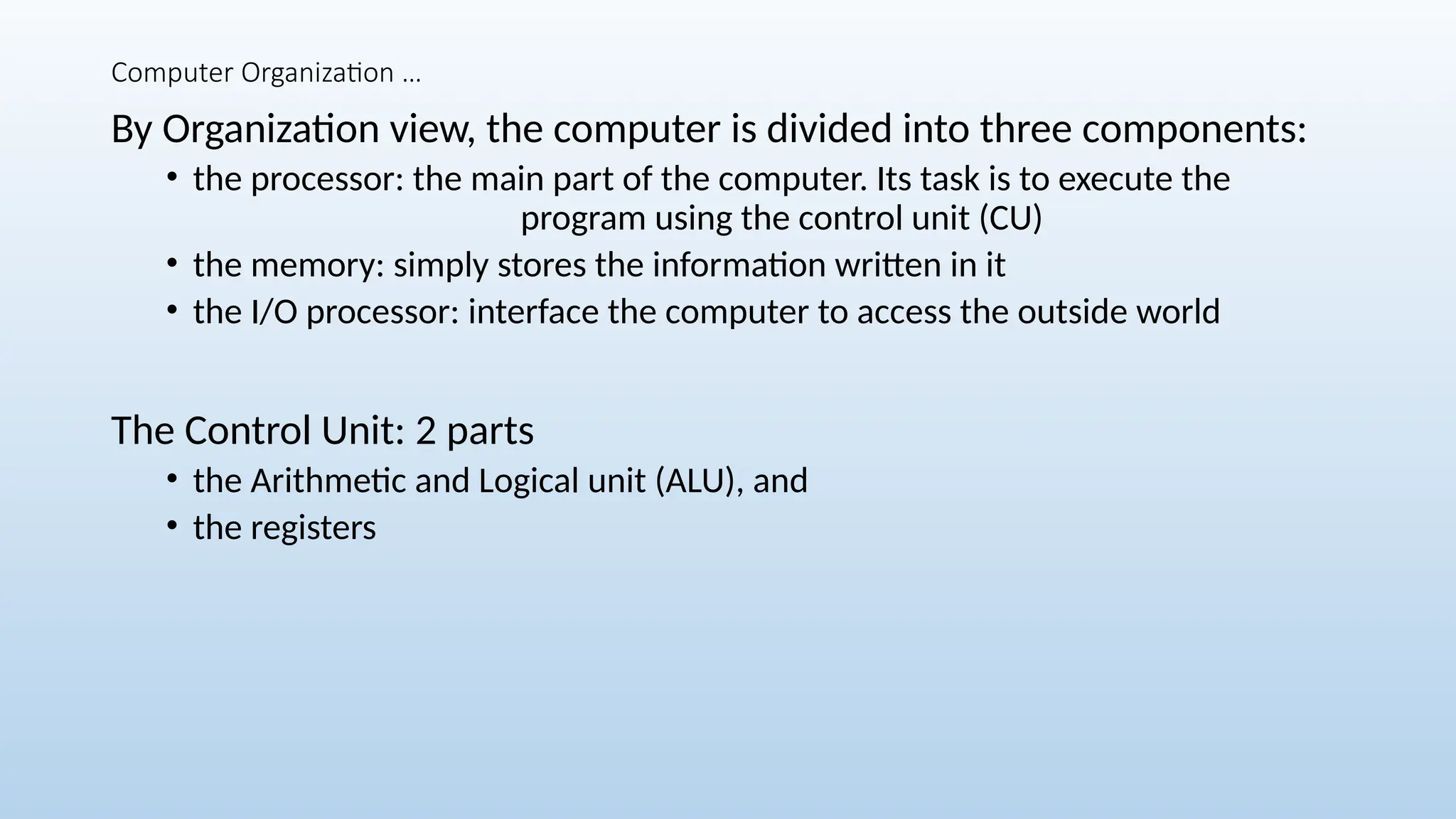 Computer Organization …
By Organization view, the computer is divided into three components:
• the processor: the main part of the computer. Its task is to execute the
program using the control unit (CU)
• the memory: simply stores the information written in it
• the I/O processor: interface the computer to access the outside world
The Control Unit: 2 parts
• the Arithmetic and Logical unit (ALU), and
• the registers
 