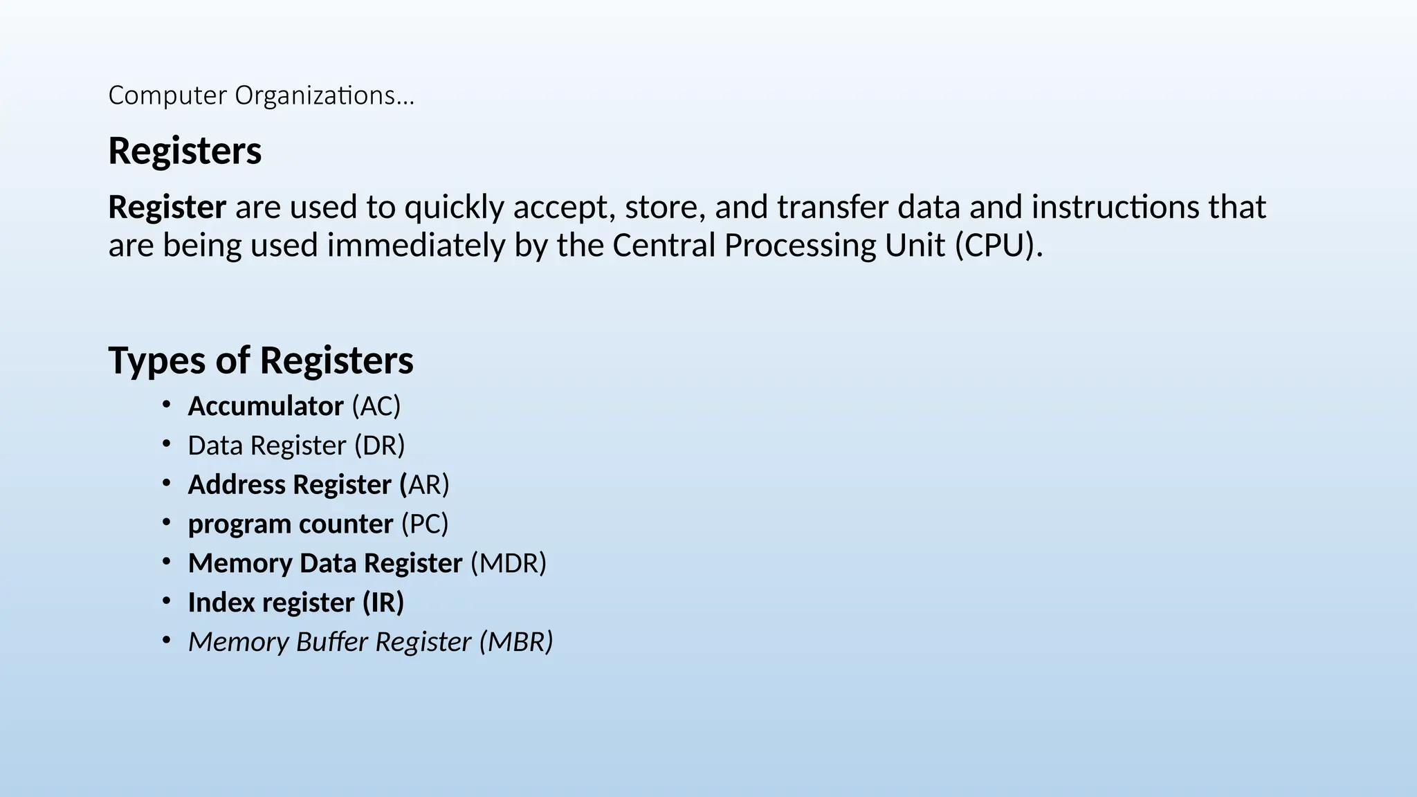 Computer Organizations…
Registers
Register are used to quickly accept, store, and transfer data and instructions that
are being used immediately by the Central Processing Unit (CPU).
Types of Registers
• Accumulator (AC)
• Data Register (DR)
• Address Register (AR)
• program counter (PC)
• Memory Data Register (MDR)
• Index register (IR)
• Memory Buffer Register (MBR)
 