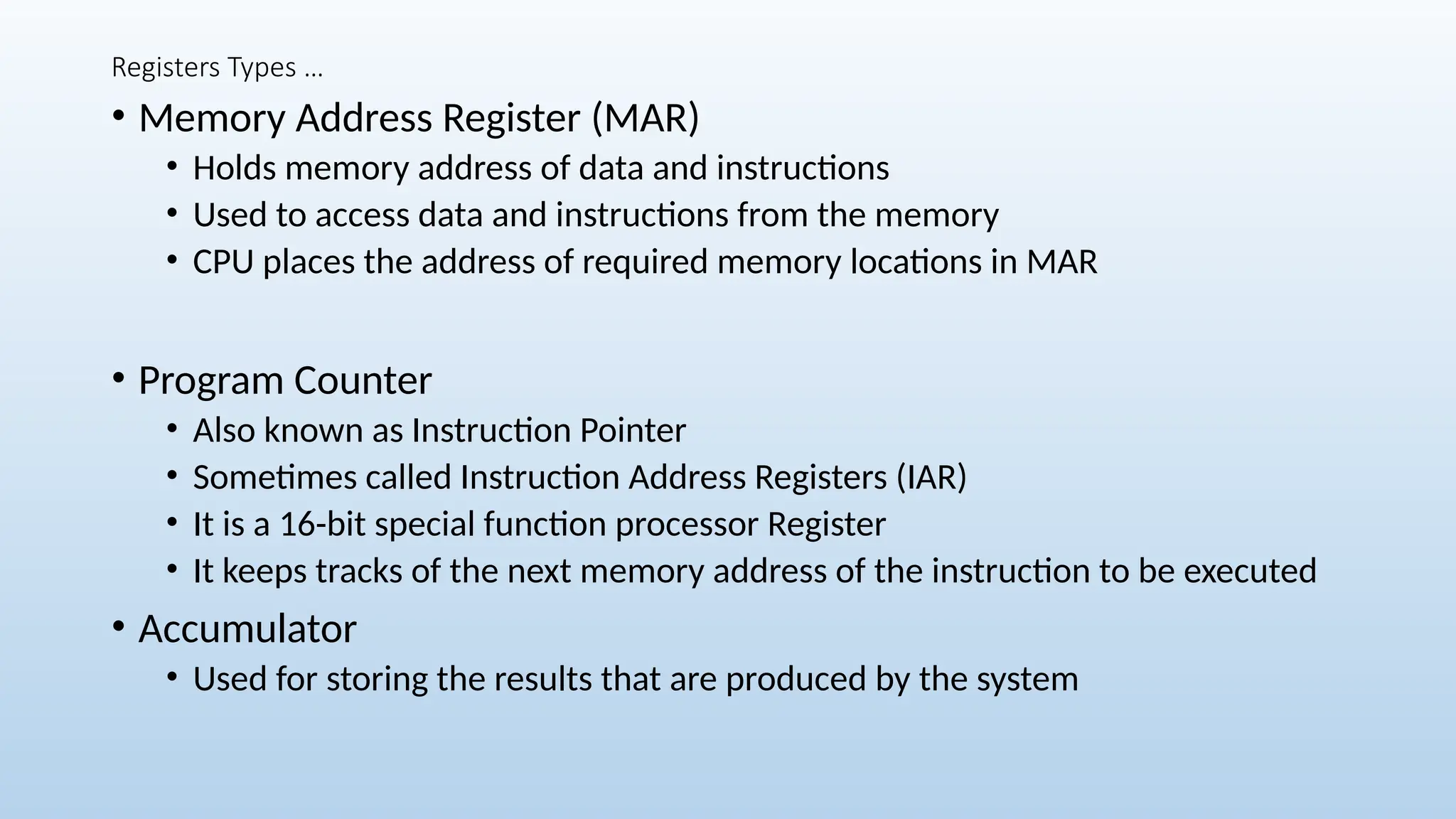 Registers Types …
• Memory Address Register (MAR)
• Holds memory address of data and instructions
• Used to access data and instructions from the memory
• CPU places the address of required memory locations in MAR
• Program Counter
• Also known as Instruction Pointer
• Sometimes called Instruction Address Registers (IAR)
• It is a 16-bit special function processor Register
• It keeps tracks of the next memory address of the instruction to be executed
• Accumulator
• Used for storing the results that are produced by the system
 
