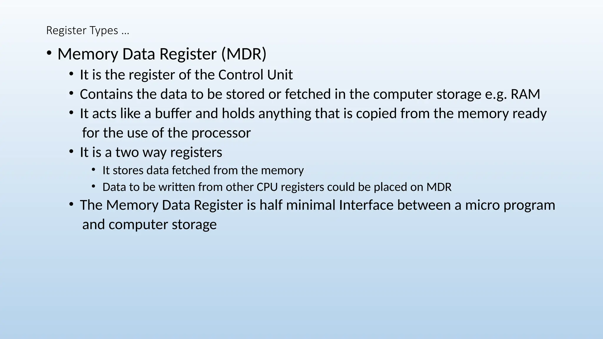 Register Types …
• Memory Data Register (MDR)
• It is the register of the Control Unit
• Contains the data to be stored or fetched in the computer storage e.g. RAM
• It acts like a buffer and holds anything that is copied from the memory ready
for the use of the processor
• It is a two way registers
• It stores data fetched from the memory
• Data to be written from other CPU registers could be placed on MDR
• The Memory Data Register is half minimal Interface between a micro program
and computer storage
 
