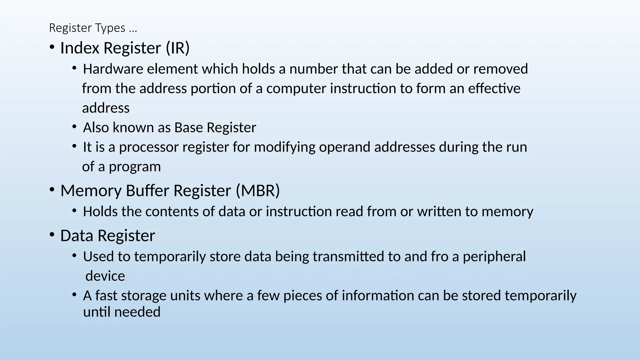 Register Types …
• Index Register (IR)
• Hardware element which holds a number that can be added or removed
from the address portion of a computer instruction to form an effective
address
• Also known as Base Register
• It is a processor register for modifying operand addresses during the run
of a program
• Memory Buffer Register (MBR)
• Holds the contents of data or instruction read from or written to memory
• Data Register
• Used to temporarily store data being transmitted to and fro a peripheral
device
• A fast storage units where a few pieces of information can be stored temporarily
until needed
 
